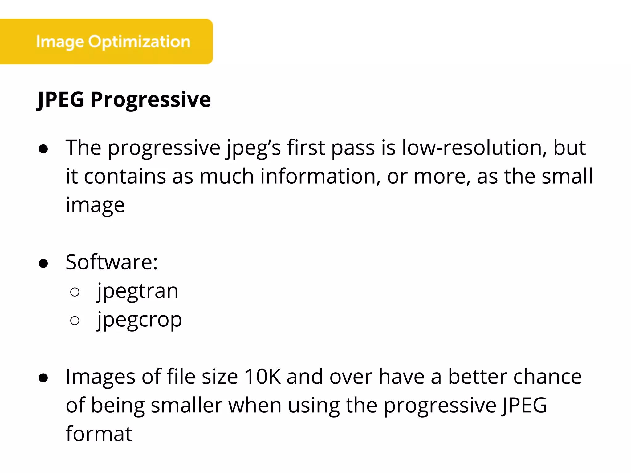 JPEG Progressive
● The progressive jpeg’s first pass is low-resolution, but
it contains as much information, or more, as the small
image
● Software:
○ jpegtran
○ jpegcrop
● Images of file size 10K and over have a better chance
of being smaller when using the progressive JPEG
format
 