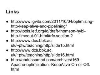 Links
● http://www.igvita.com/2011/10/04/optimizing-
http-keep-alive-and-pipelining/
● http://tools.ietf.org/id/draft-thomson-hybi-
http-timeout-01.html#rfc.section.2
● http://www.dcs.bbk.ac.
uk/~ptw/teaching/http/slide15.html
● http://www.dcs.bbk.ac.
uk/~ptw/teaching/http/slide16.html
● http://abdussamad.com/archives/169-
Apache-optimization:-KeepAlive-On-or-Off.
html
 