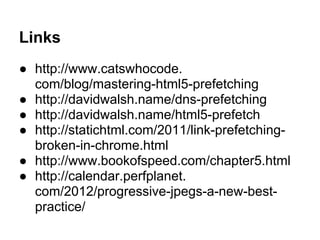Links
● http://www.catswhocode.
com/blog/mastering-html5-prefetching
● http://davidwalsh.name/dns-prefetching
● http://davidwalsh.name/html5-prefetch
● http://statichtml.com/2011/link-prefetching-
broken-in-chrome.html
● http://www.bookofspeed.com/chapter5.html
● http://calendar.perfplanet.
com/2012/progressive-jpegs-a-new-best-
practice/
 