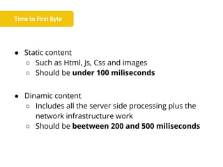 ● Static content
○ Such as Html, Js, Css and images
○ Should be under 100 miliseconds
● Dinamic content
○ Includes all the server side processing plus the
network infrastructure work
○ Should be beetween 200 and 500 miliseconds
 