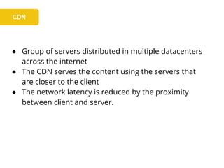 ● Group of servers distributed in multiple datacenters
across the internet
● The CDN serves the content using the servers that
are closer to the client
● The network latency is reduced by the proximity
between client and server.
 