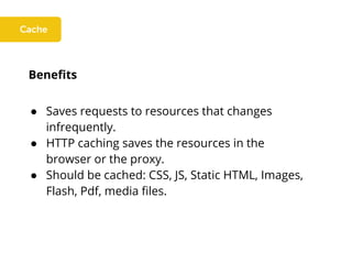 Benefits
● Saves requests to resources that changes
infrequently.
● HTTP caching saves the resources in the
browser or the proxy.
● Should be cached: CSS, JS, Static HTML, Images,
Flash, Pdf, media files.
 