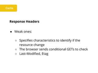 Response Headers
● Weak ones:
○ Specifies characteristics to identify if the
resource change
○ The browser sends conditional GETs to check
○ Last-Modified, Etag
 