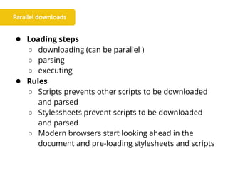 ● Loading steps
○ downloading (can be parallel )
○ parsing
○ executing
● Rules
○ Scripts prevents other scripts to be downloaded
and parsed
○ Stylessheets prevent scripts to be downloaded
and parsed
○ Modern browsers start looking ahead in the
document and pre-loading stylesheets and scripts
 