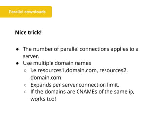 Nice trick!
● The number of parallel connections applies to a
server.
● Use multiple domain names
○ i.e resources1.domain.com, resources2.
domain.com
○ Expands per server connection limit.
○ If the domains are CNAMEs of the same ip,
works too!
 