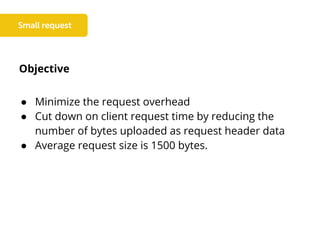 Objective
● Minimize the request overhead
● Cut down on client request time by reducing the
number of bytes uploaded as request header data
● Average request size is 1500 bytes.
 