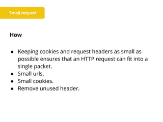 How
● Keeping cookies and request headers as small as
possible ensures that an HTTP request can fit into a
single packet.
● Small urls.
● Small cookies.
● Remove unused header.
 