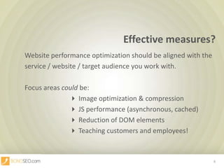 Effective measures?,[object Object],		Website performance optimization should be aligned with the ,[object Object],		service / website / target audience you work with.,[object Object],		Focus areas could be:,[object Object], Image optimization & compression,[object Object], JS performance (asynchronous, cached),[object Object], Reduction of DOM elements		,[object Object], Teaching customers and employees!,[object Object],6,[object Object]