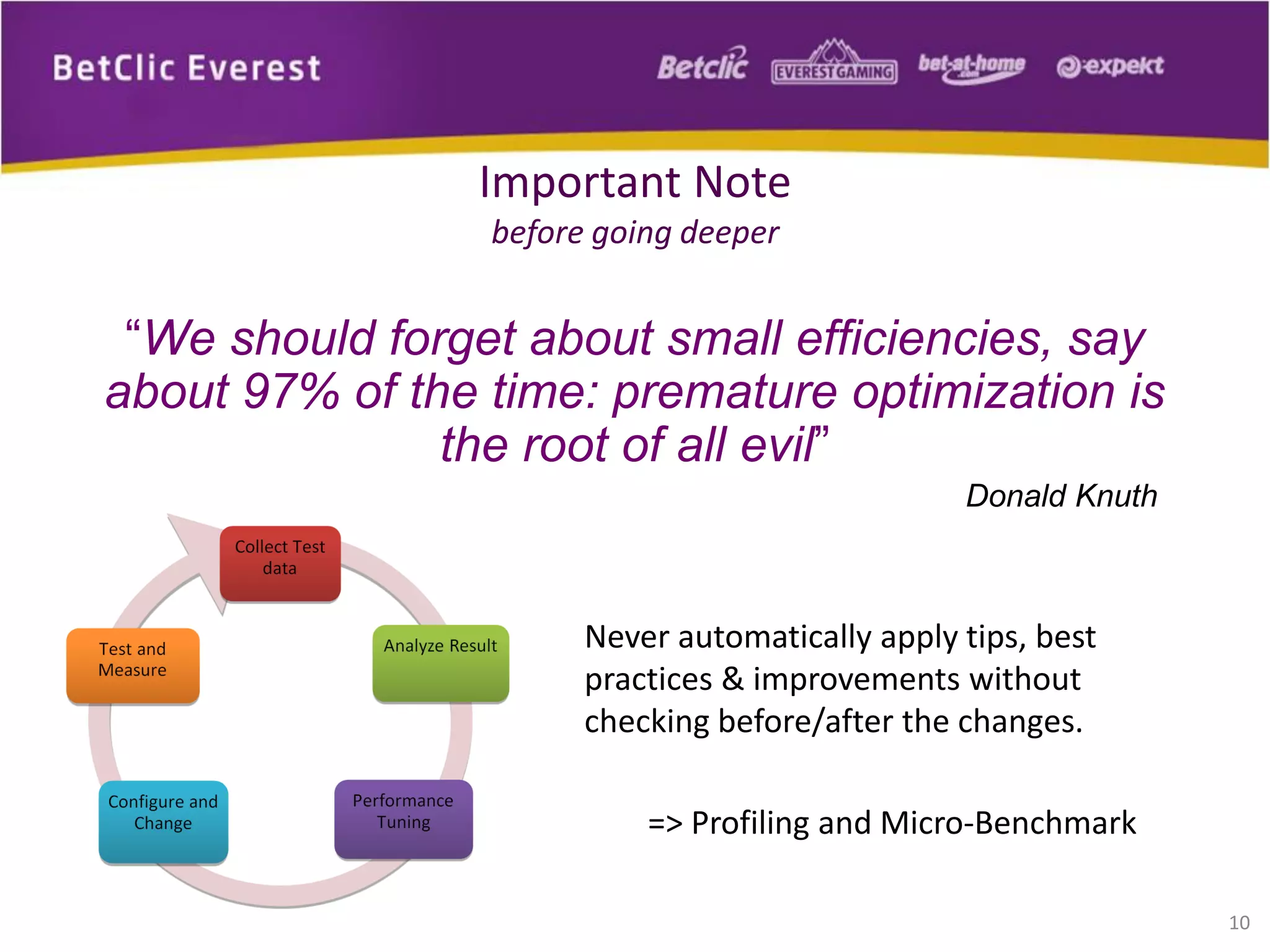“We should forget about small efficiencies, say
about 97% of the time: premature optimization is
the root of all evil”
Donald Knuth
Never automatically apply tips, best
practices & improvements without
checking before/after the changes.
=> Profiling and Micro-Benchmark
10
Important Note
before going deeper
 