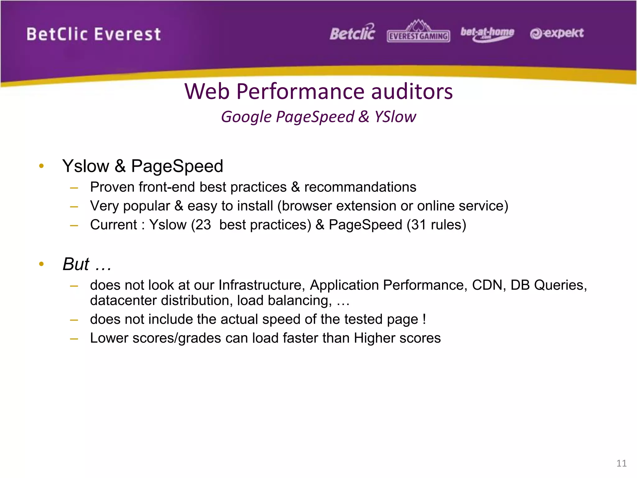 • Yslow & PageSpeed
– Proven front-end best practices & recommandations
– Very popular & easy to install (browser extension or online service)
– Current : Yslow (23 best practices) & PageSpeed (31 rules)
• But …
– does not look at our Infrastructure, Application Performance, CDN, DB Queries,
datacenter distribution, load balancing, …
– does not include the actual speed of the tested page !
– Lower scores/grades can load faster than Higher scores
11
Web Performance auditors
Google PageSpeed & YSlow
 