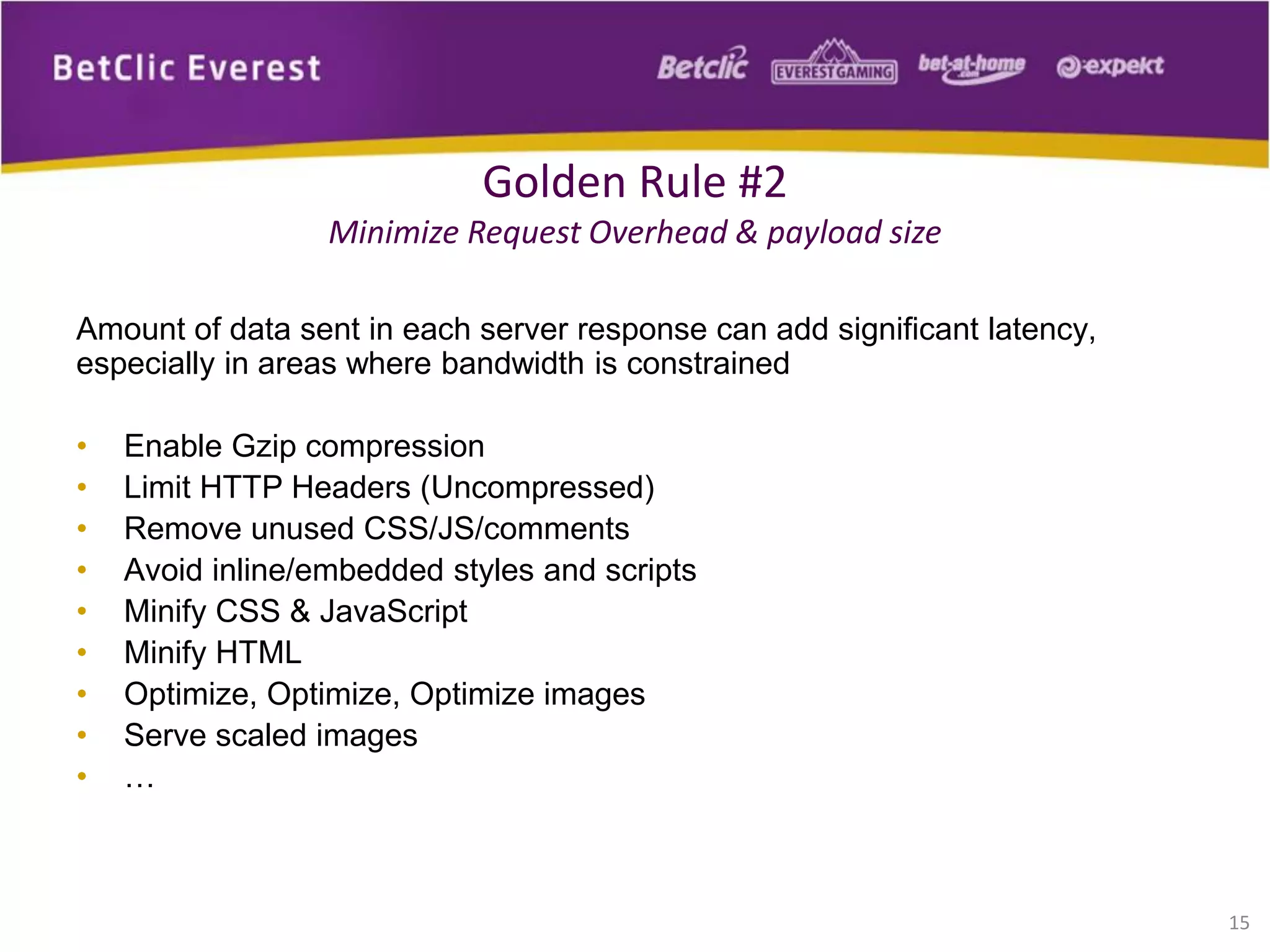 Amount of data sent in each server response can add significant latency,
especially in areas where bandwidth is constrained
• Enable Gzip compression
• Limit HTTP Headers (Uncompressed)
• Remove unused CSS/JS/comments
• Avoid inline/embedded styles and scripts
• Minify CSS & JavaScript
• Minify HTML
• Optimize, Optimize, Optimize images
• Serve scaled images
• …
15
Golden Rule #2
Minimize Request Overhead & payload size
 
