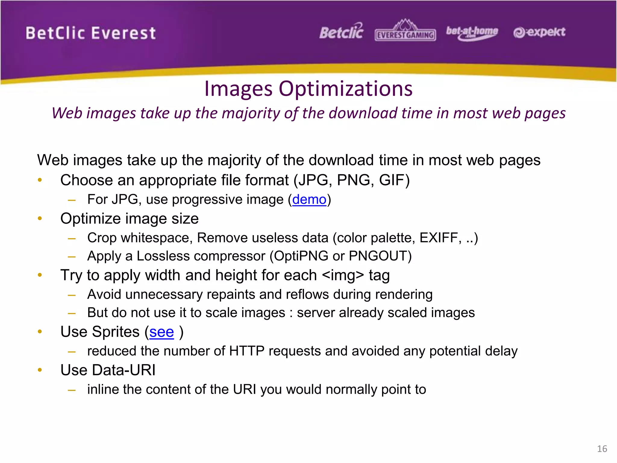 Web images take up the majority of the download time in most web pages
• Choose an appropriate file format (JPG, PNG, GIF)
– For JPG, use progressive image (demo)
• Optimize image size
– Crop whitespace, Remove useless data (color palette, EXIFF, ..)
– Apply a Lossless compressor (OptiPNG or PNGOUT)
• Try to apply width and height for each <img> tag
– Avoid unnecessary repaints and reflows during rendering
– But do not use it to scale images : server already scaled images
• Use Sprites (see )
– reduced the number of HTTP requests and avoided any potential delay
• Use Data-URI
– inline the content of the URI you would normally point to
16
Images Optimizations
Web images take up the majority of the download time in most web pages
 