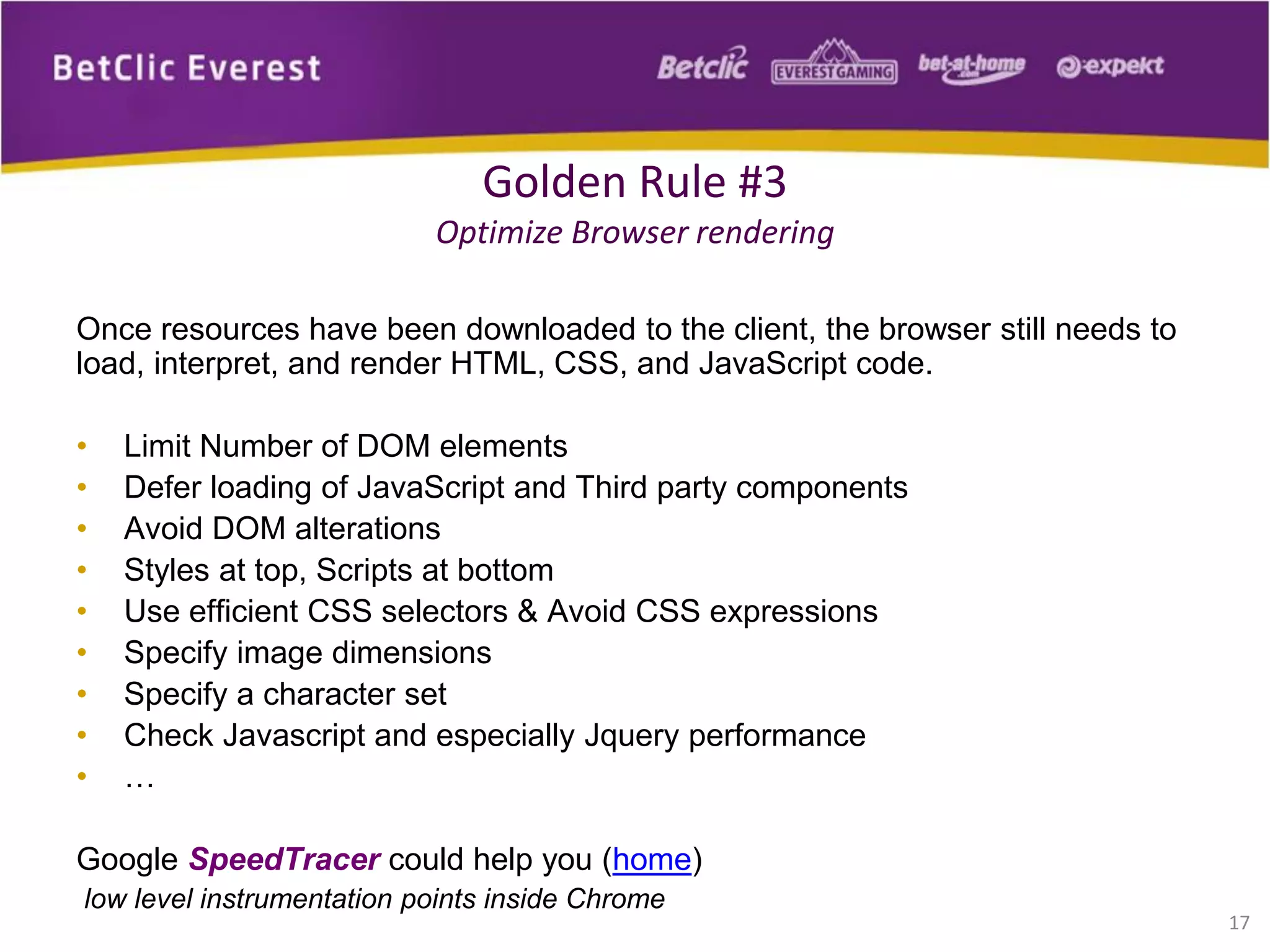 Once resources have been downloaded to the client, the browser still needs to
load, interpret, and render HTML, CSS, and JavaScript code.
• Limit Number of DOM elements
• Defer loading of JavaScript and Third party components
• Avoid DOM alterations
• Styles at top, Scripts at bottom
• Use efficient CSS selectors & Avoid CSS expressions
• Specify image dimensions
• Specify a character set
• Check Javascript and especially Jquery performance
• …
Google SpeedTracer could help you (home)
low level instrumentation points inside Chrome
17
Golden Rule #3
Optimize Browser rendering
 