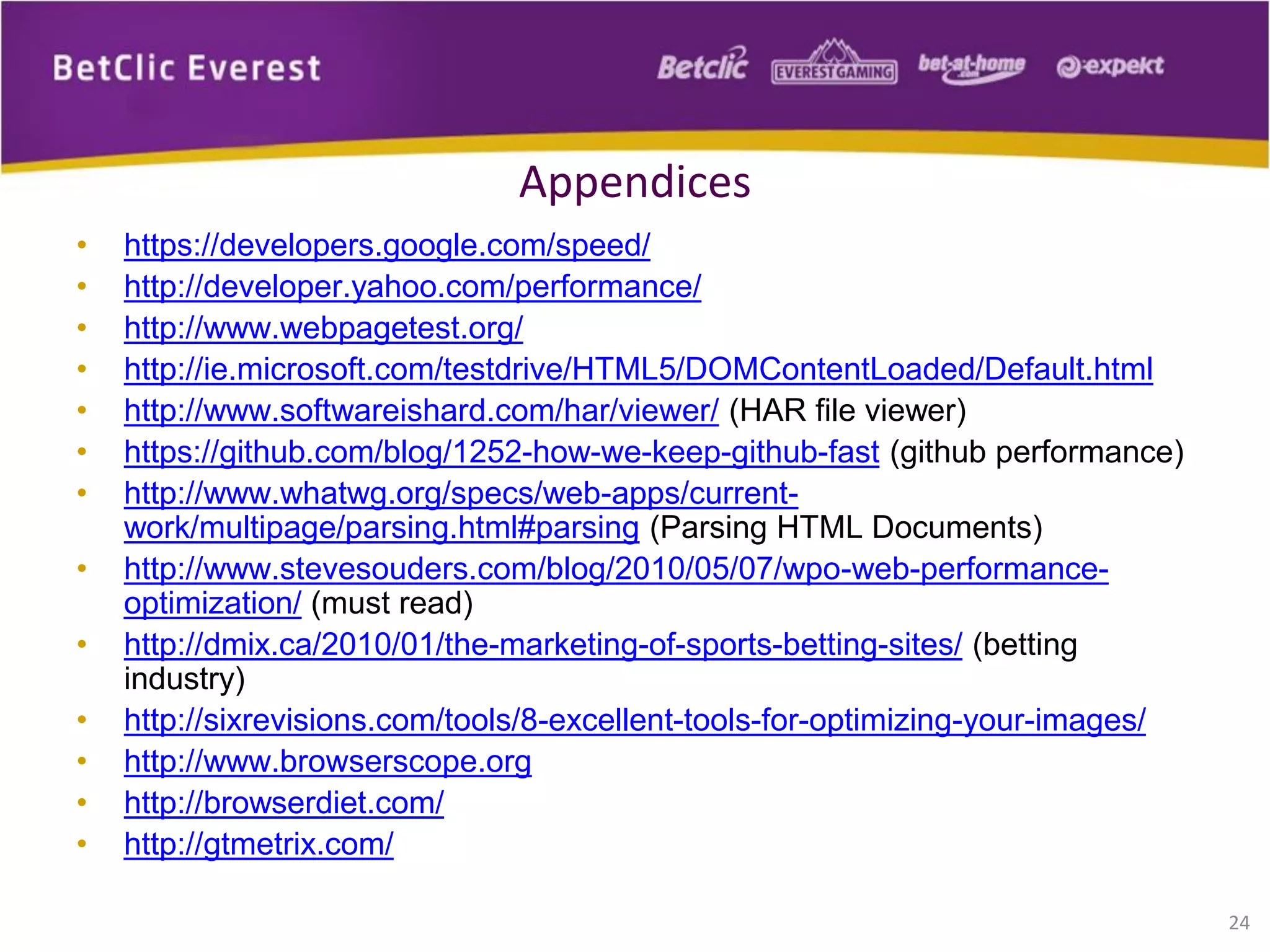 • https://developers.google.com/speed/
• http://developer.yahoo.com/performance/
• http://www.webpagetest.org/
• http://ie.microsoft.com/testdrive/HTML5/DOMContentLoaded/Default.html
• http://www.softwareishard.com/har/viewer/ (HAR file viewer)
• https://github.com/blog/1252-how-we-keep-github-fast (github performance)
• http://www.whatwg.org/specs/web-apps/current-
work/multipage/parsing.html#parsing (Parsing HTML Documents)
• http://www.stevesouders.com/blog/2010/05/07/wpo-web-performance-
optimization/ (must read)
• http://dmix.ca/2010/01/the-marketing-of-sports-betting-sites/ (betting
industry)
• http://sixrevisions.com/tools/8-excellent-tools-for-optimizing-your-images/
• http://www.browserscope.org
• http://browserdiet.com/
• http://gtmetrix.com/
24
Appendices
 