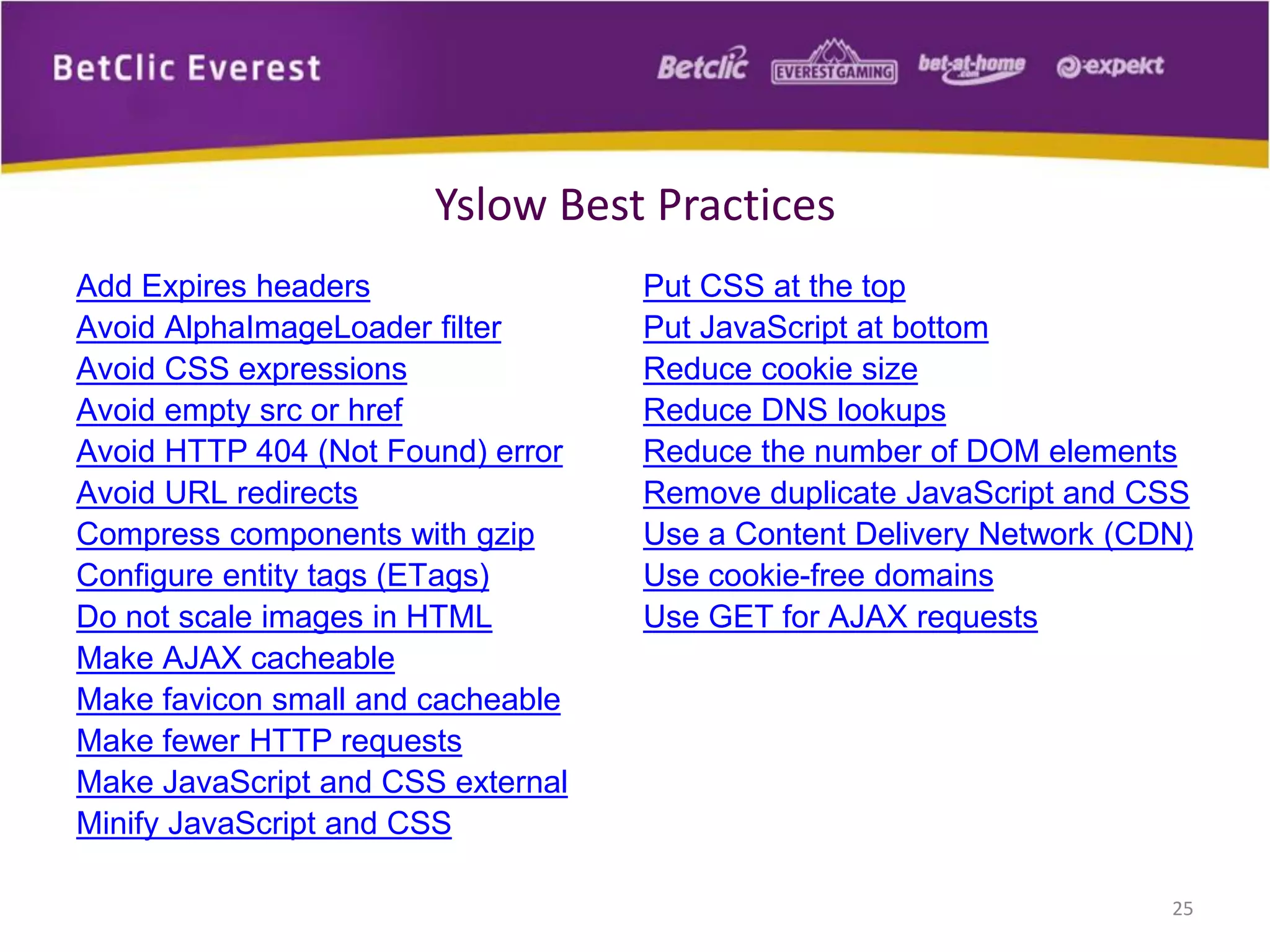 Yslow Best Practices
Add Expires headers
Avoid AlphaImageLoader filter
Avoid CSS expressions
Avoid empty src or href
Avoid HTTP 404 (Not Found) error
Avoid URL redirects
Compress components with gzip
Configure entity tags (ETags)
Do not scale images in HTML
Make AJAX cacheable
Make favicon small and cacheable
Make fewer HTTP requests
Make JavaScript and CSS external
Minify JavaScript and CSS
Put CSS at the top
Put JavaScript at bottom
Reduce cookie size
Reduce DNS lookups
Reduce the number of DOM elements
Remove duplicate JavaScript and CSS
Use a Content Delivery Network (CDN)
Use cookie-free domains
Use GET for AJAX requests
25
 