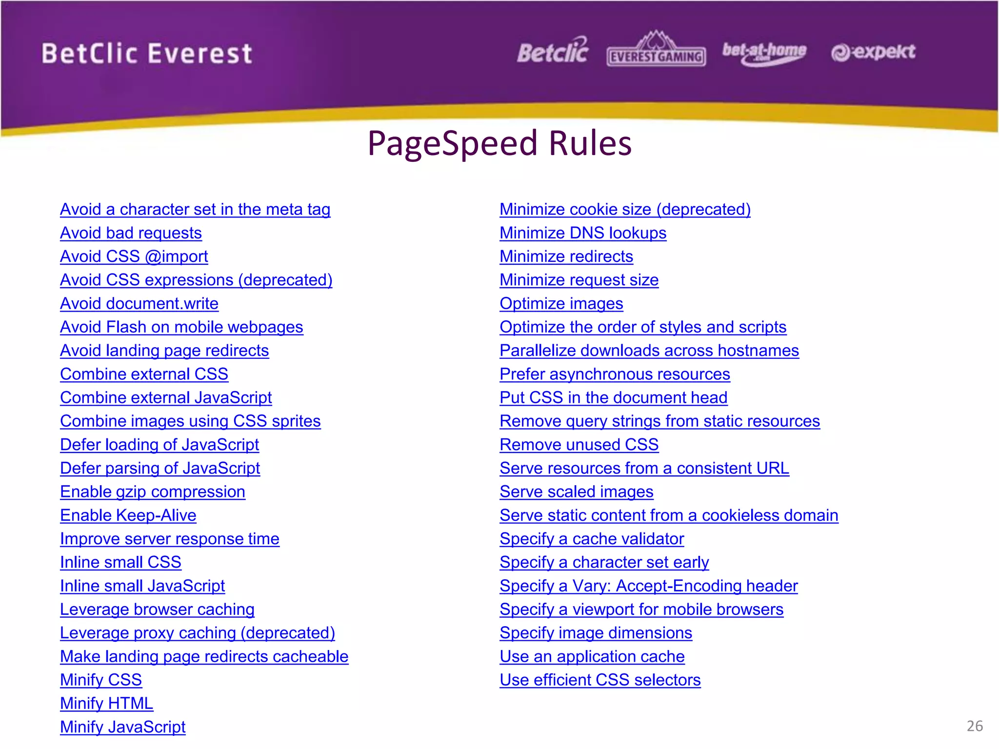 Avoid a character set in the meta tag
Avoid bad requests
Avoid CSS @import
Avoid CSS expressions (deprecated)
Avoid document.write
Avoid Flash on mobile webpages
Avoid landing page redirects
Combine external CSS
Combine external JavaScript
Combine images using CSS sprites
Defer loading of JavaScript
Defer parsing of JavaScript
Enable gzip compression
Enable Keep-Alive
Improve server response time
Inline small CSS
Inline small JavaScript
Leverage browser caching
Leverage proxy caching (deprecated)
Make landing page redirects cacheable
Minify CSS
Minify HTML
Minify JavaScript
Minimize cookie size (deprecated)
Minimize DNS lookups
Minimize redirects
Minimize request size
Optimize images
Optimize the order of styles and scripts
Parallelize downloads across hostnames
Prefer asynchronous resources
Put CSS in the document head
Remove query strings from static resources
Remove unused CSS
Serve resources from a consistent URL
Serve scaled images
Serve static content from a cookieless domain
Specify a cache validator
Specify a character set early
Specify a Vary: Accept-Encoding header
Specify a viewport for mobile browsers
Specify image dimensions
Use an application cache
Use efficient CSS selectors
26
PageSpeed Rules
 