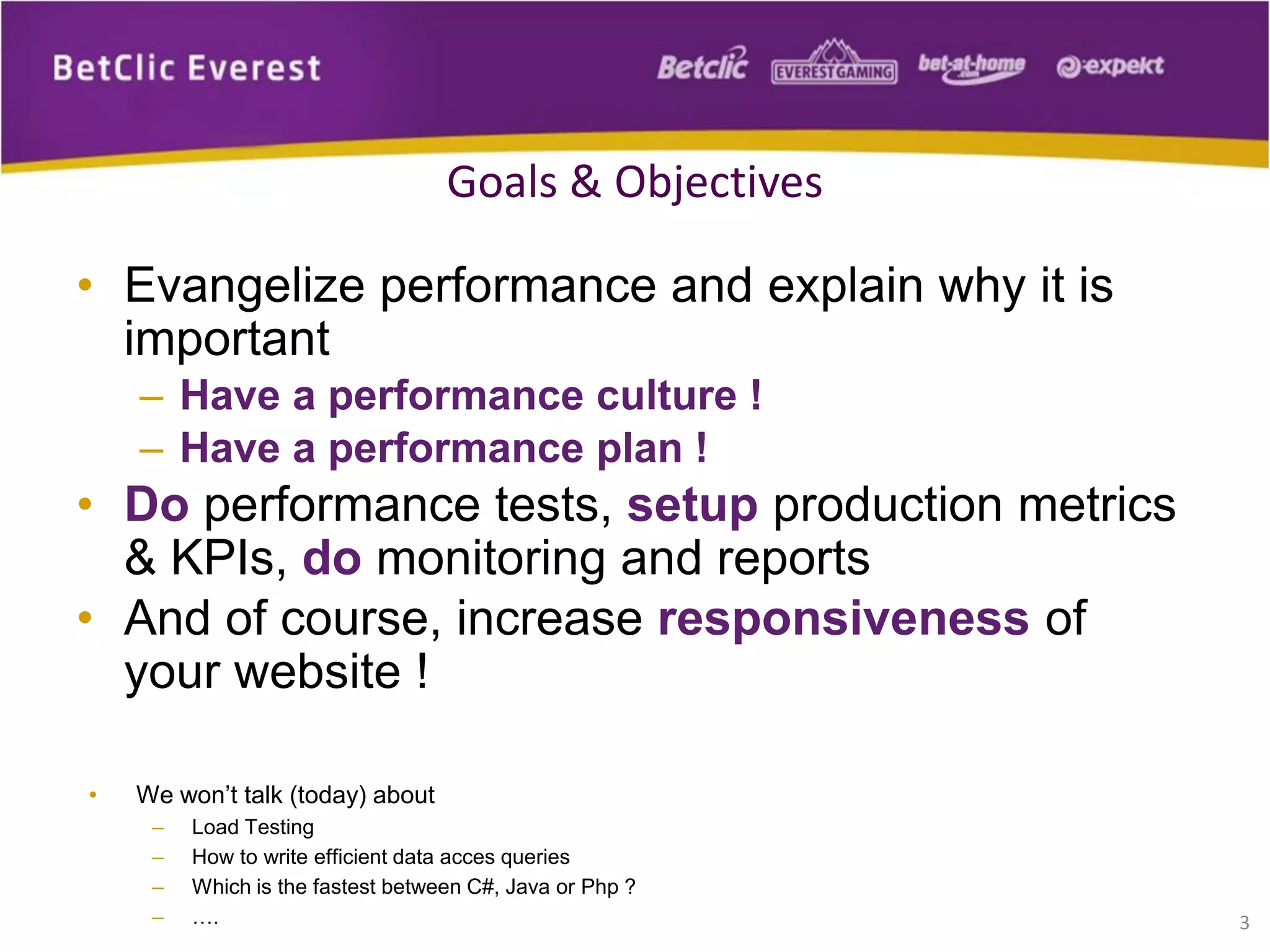• Evangelize performance and explain why it is
important
– Have a performance culture !
– Have a performance plan !
• Do performance tests, setup production metrics
& KPIs, do monitoring and reports
• And of course, increase responsiveness of
your website !
3
Goals & Objectives
• We won’t talk (today) about
– Load Testing
– How to write efficient data acces queries
– Which is the fastest between C#, Java or Php ?
– ….
 