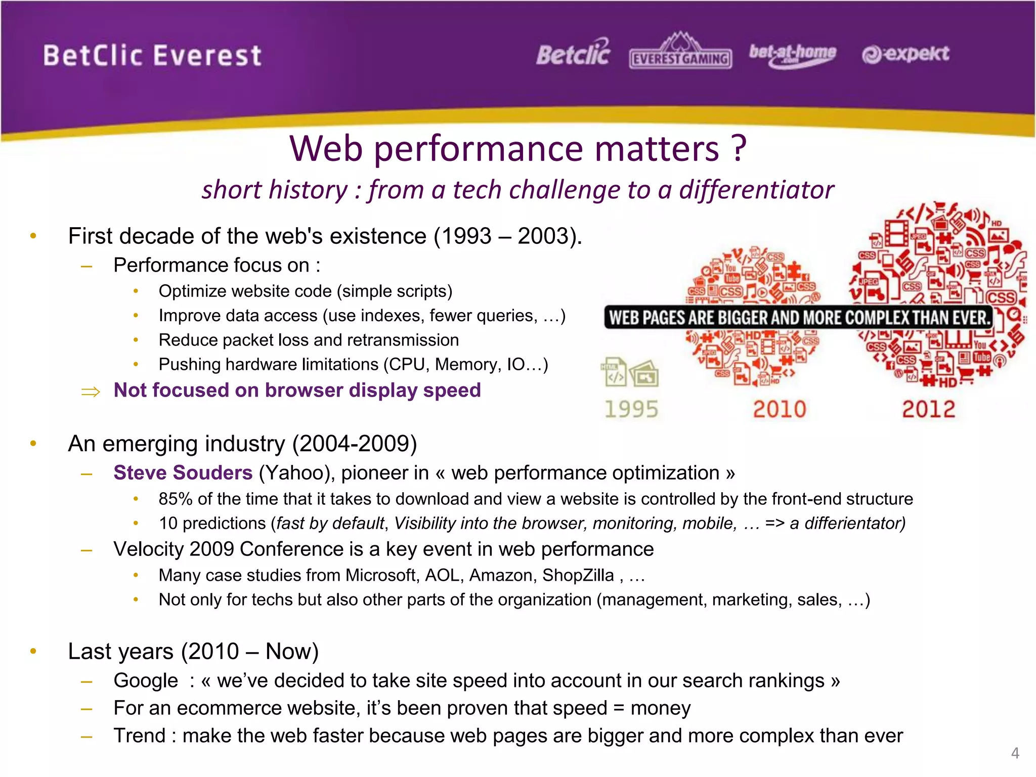 4
Web performance matters ?
short history : from a tech challenge to a differentiator
• First decade of the web's existence (1993 – 2003).
– Performance focus on :
• Optimize website code (simple scripts)
• Improve data access (use indexes, fewer queries, …)
• Reduce packet loss and retransmission
• Pushing hardware limitations (CPU, Memory, IO…)
 Not focused on browser display speed
• An emerging industry (2004-2009)
– Steve Souders (Yahoo), pioneer in « web performance optimization »
• 85% of the time that it takes to download and view a website is controlled by the front-end structure
• 10 predictions (fast by default, Visibility into the browser, monitoring, mobile, … => a differientator)
– Velocity 2009 Conference is a key event in web performance
• Many case studies from Microsoft, AOL, Amazon, ShopZilla , …
• Not only for techs but also other parts of the organization (management, marketing, sales, …)
• Last years (2010 – Now)
– Google : « we’ve decided to take site speed into account in our search rankings »
– For an ecommerce website, it’s been proven that speed = money
– Trend : make the web faster because web pages are bigger and more complex than ever
 