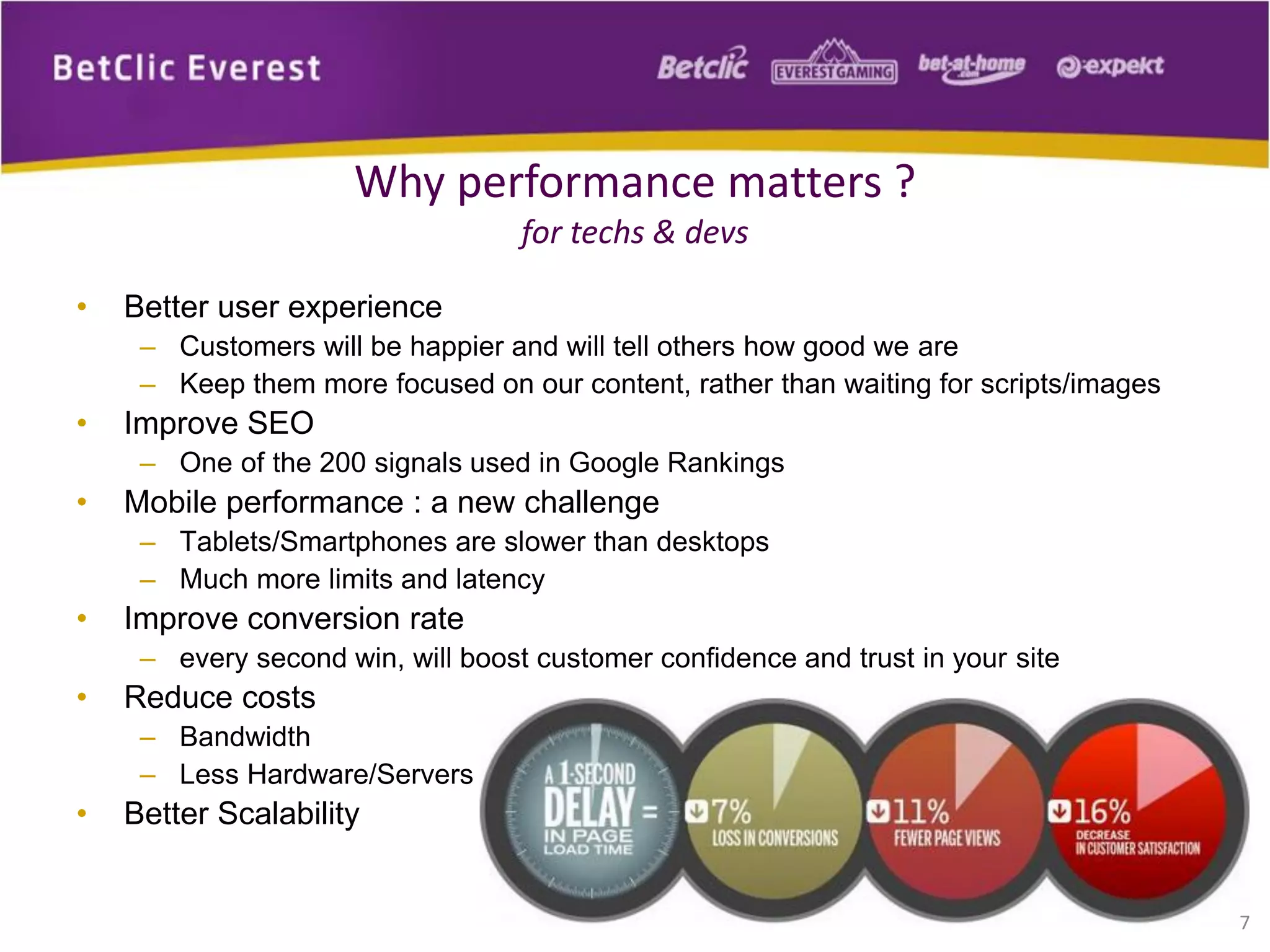 • Better user experience
– Customers will be happier and will tell others how good we are
– Keep them more focused on our content, rather than waiting for scripts/images
• Improve SEO
– One of the 200 signals used in Google Rankings
• Mobile performance : a new challenge
– Tablets/Smartphones are slower than desktops
– Much more limits and latency
• Improve conversion rate
– every second win, will boost customer confidence and trust in your site
• Reduce costs
– Bandwidth
– Less Hardware/Servers
• Better Scalability
7
Why performance matters ?
for techs & devs
 