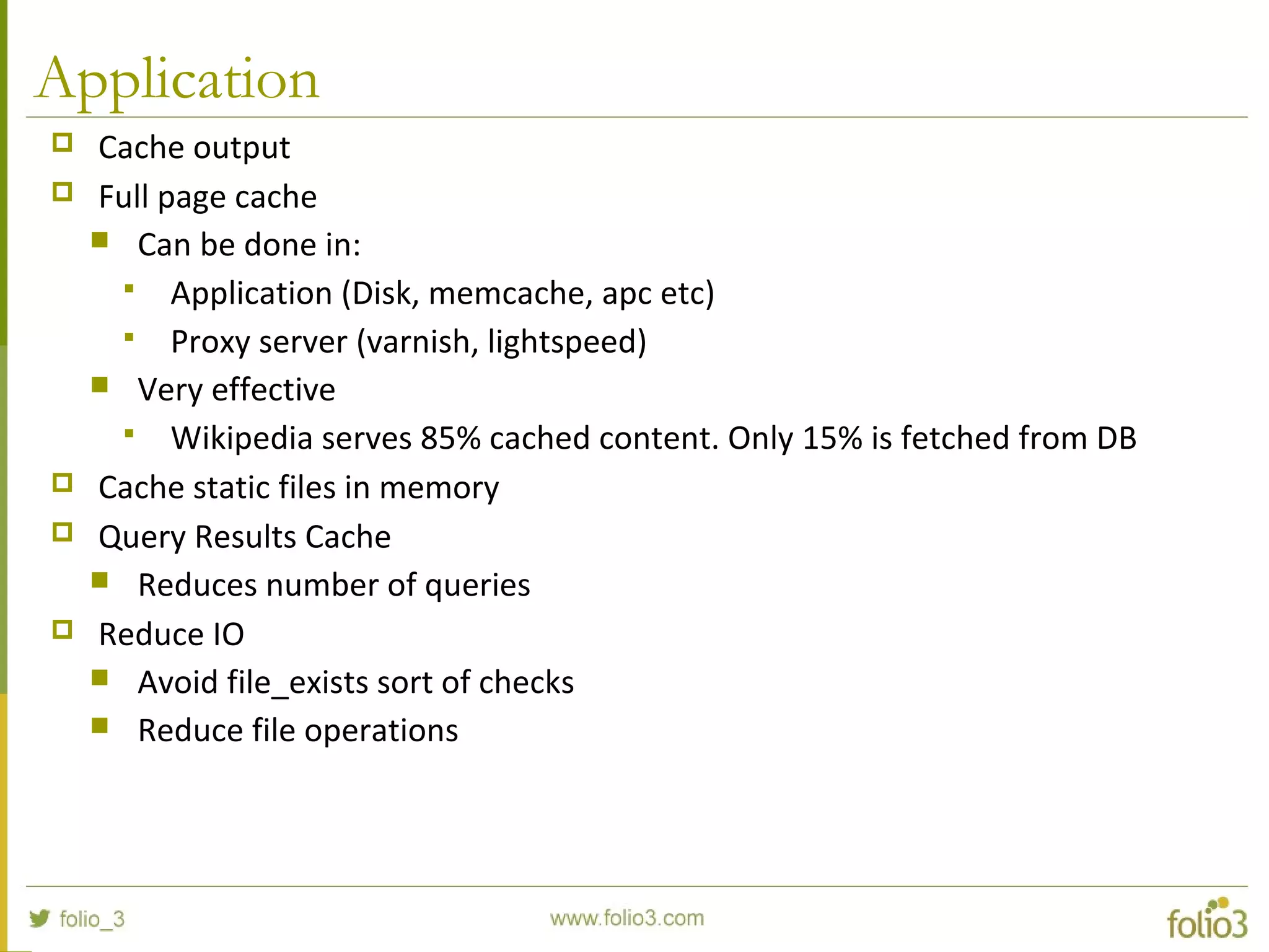 Application
 Cache output
 Full page cache
 Can be done in:
 Application (Disk, memcache, apc etc)
 Proxy server (varnish, lightspeed)
 Very effective
 Wikipedia serves 85% cached content. Only 15% is fetched from DB
 Cache static files in memory
 Query Results Cache
 Reduces number of queries
 Reduce IO
 Avoid file_exists sort of checks
 Reduce file operations
 