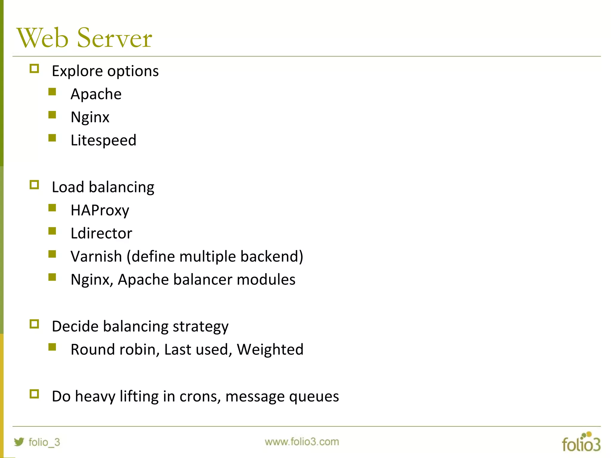 Web Server
 Explore options
 Apache
 Nginx
 Litespeed
 Load balancing
 HAProxy
 Ldirector
 Varnish (define multiple backend)
 Nginx, Apache balancer modules
 Decide balancing strategy
 Round robin, Last used, Weighted
 Do heavy lifting in crons, message queues
 