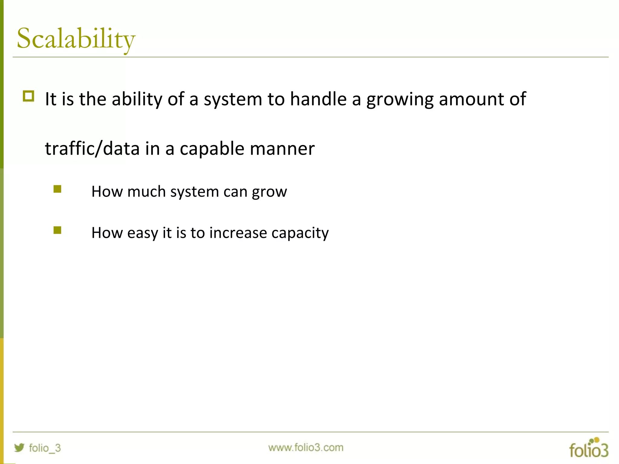 Scalability
 It is the ability of a system to handle a growing amount of
traffic/data in a capable manner
 How much system can grow
 How easy it is to increase capacity
 