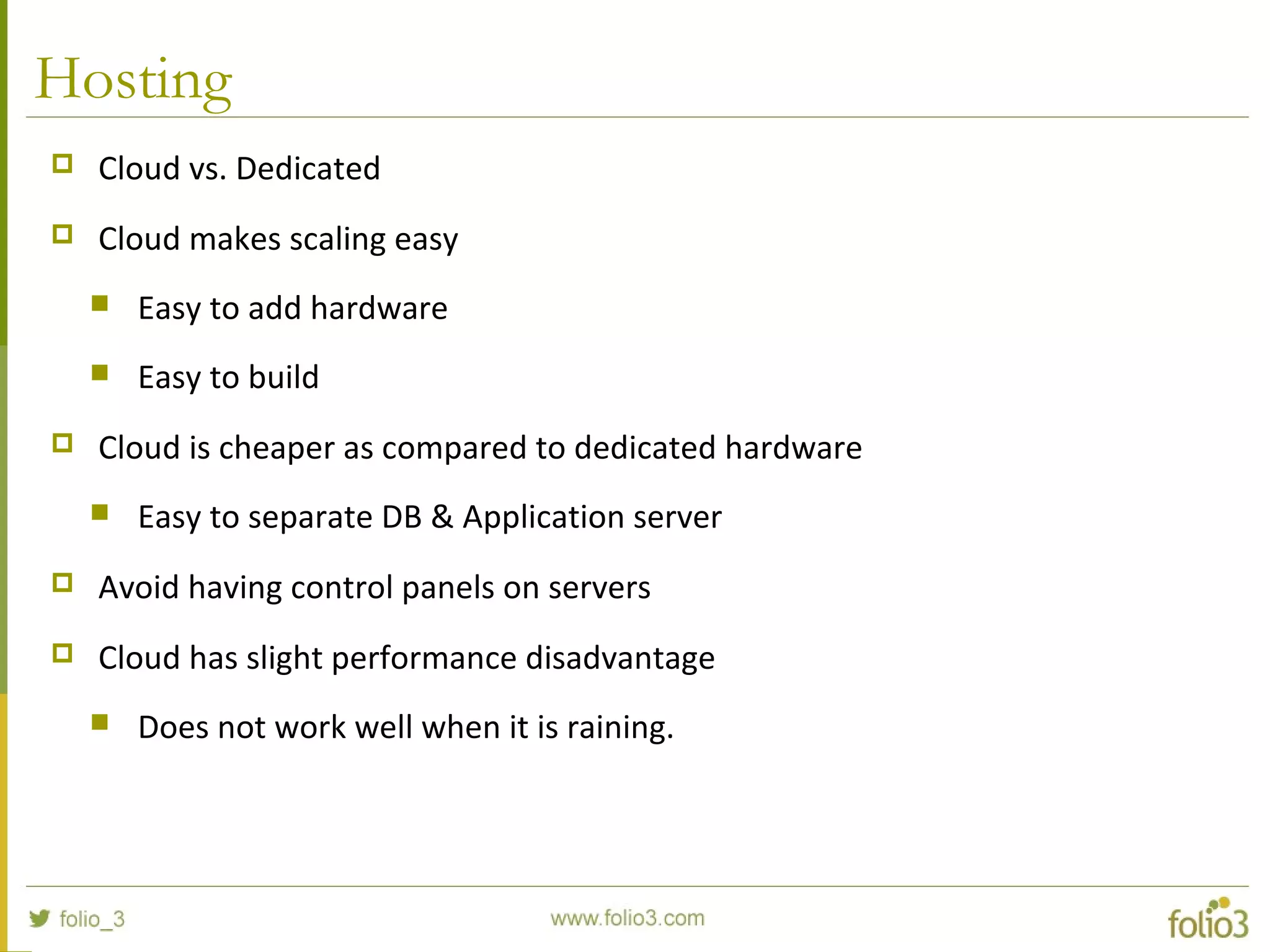 Hosting
 Cloud vs. Dedicated
 Cloud makes scaling easy
 Easy to add hardware
 Easy to build
 Cloud is cheaper as compared to dedicated hardware
 Easy to separate DB & Application server
 Avoid having control panels on servers
 Cloud has slight performance disadvantage
 Does not work well when it is raining.
 
