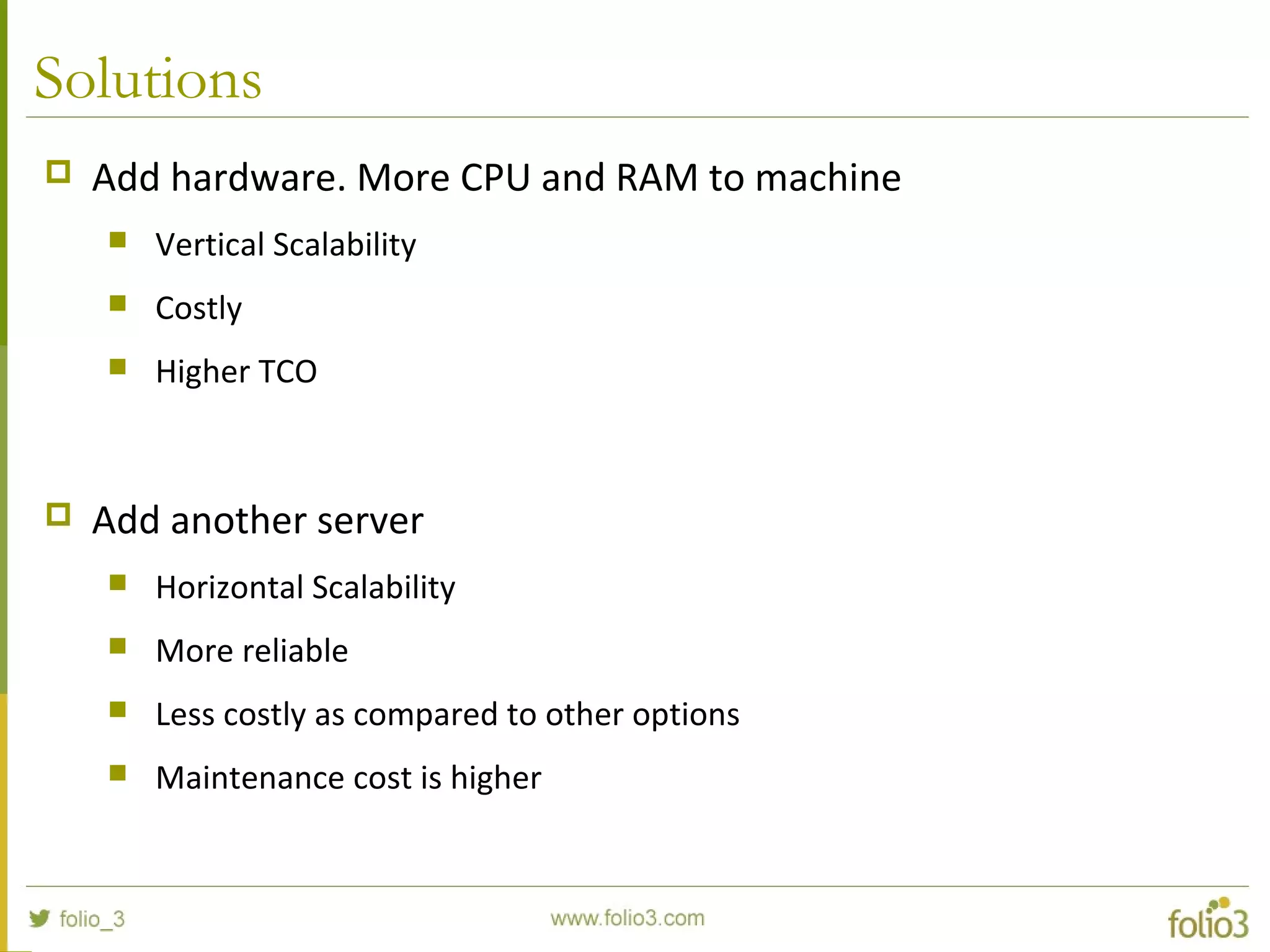 Solutions
 Add hardware. More CPU and RAM to machine
 Vertical Scalability
 Costly
 Higher TCO
 Add another server
 Horizontal Scalability
 More reliable
 Less costly as compared to other options
 Maintenance cost is higher
 