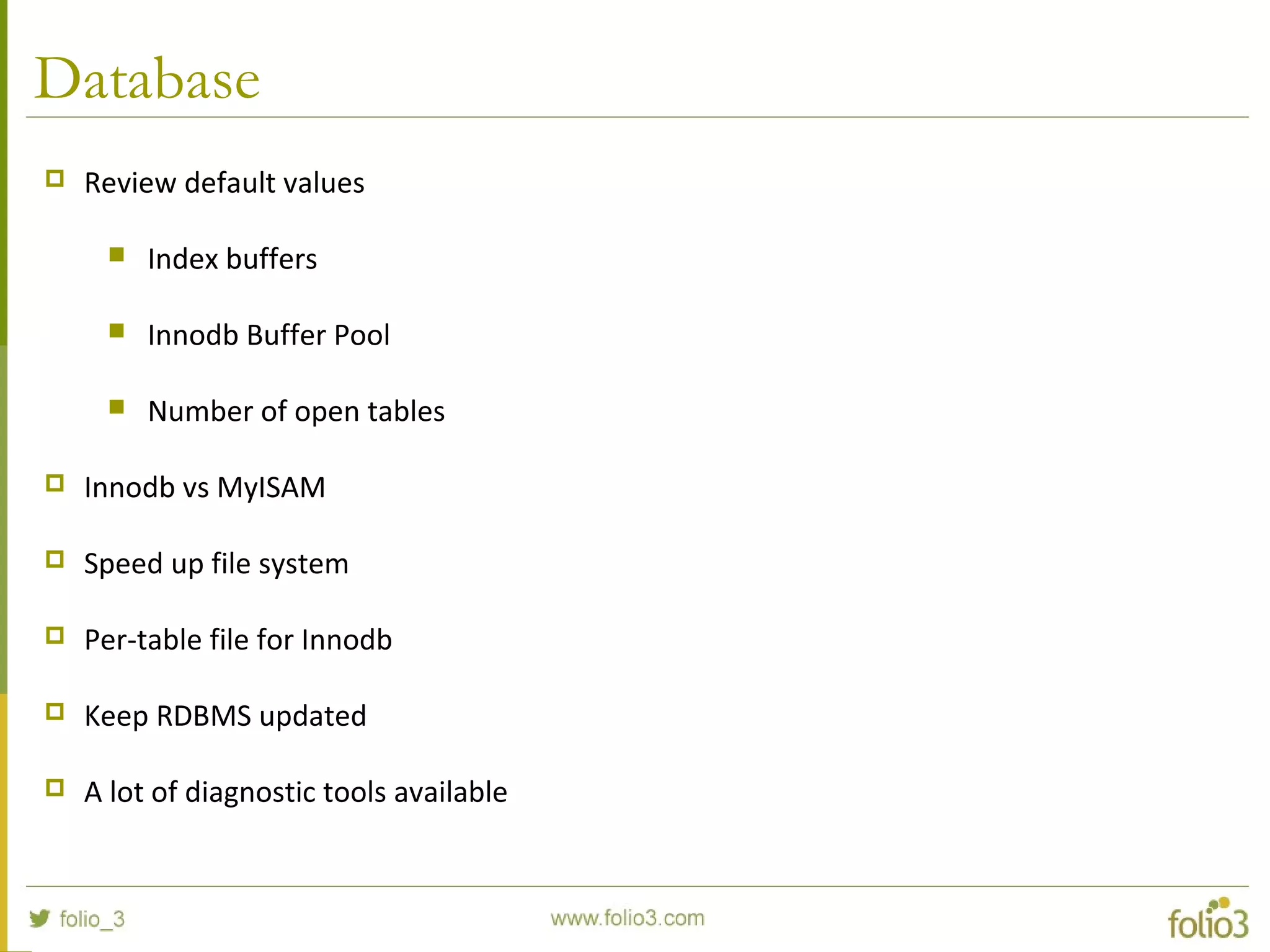 Database
 Review default values
 Index buffers
 Innodb Buffer Pool
 Number of open tables
 Innodb vs MyISAM
 Speed up file system
 Per-table file for Innodb
 Keep RDBMS updated
 A lot of diagnostic tools available
 