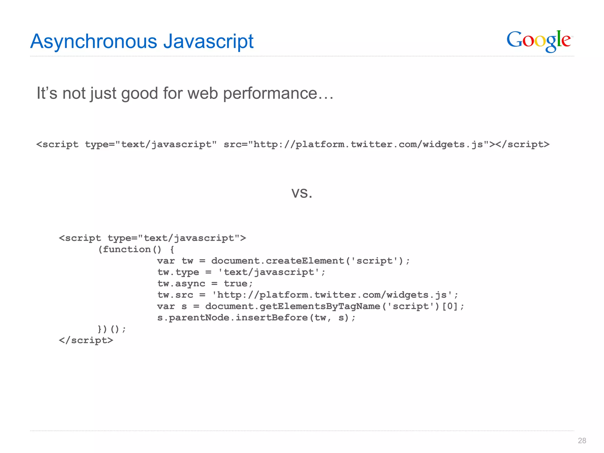 Asynchronous Javascript It’s not just good for web performance… <script type="text/javascript" src="http://platform.twitter.com/widgets.js"></script> vs. <script type="text/javascript"> (function() { var tw = document.createElement('script');  tw.type = 'text/javascript';  tw.async = true; tw.src = 'http://platform.twitter.com/widgets.js'; var s = document.getElementsByTagName('script')[0];  s.parentNode.insertBefore(tw, s); })(); </script> 