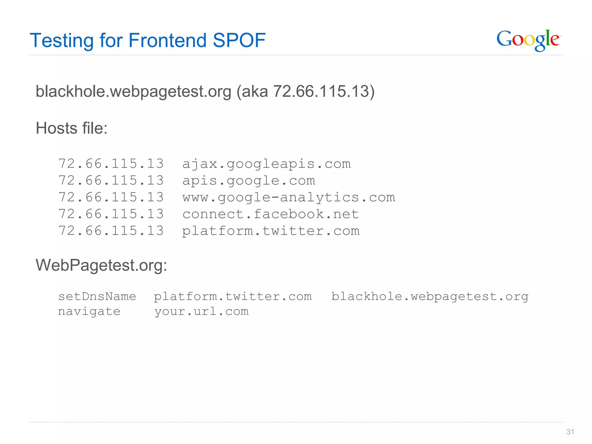 Testing for Frontend SPOF blackhole.webpagetest.org (aka 72.66.115.13) Hosts file: 72.66.115.13  ajax.googleapis.com 72.66.115.13  apis.google.com 72.66.115.13  www.google-analytics.com 72.66.115.13  connect.facebook.net 72.66.115.13  platform.twitter.com WebPagetest.org: setDnsName platform.twitter.com blackhole.webpagetest.org navigate your.url.com 