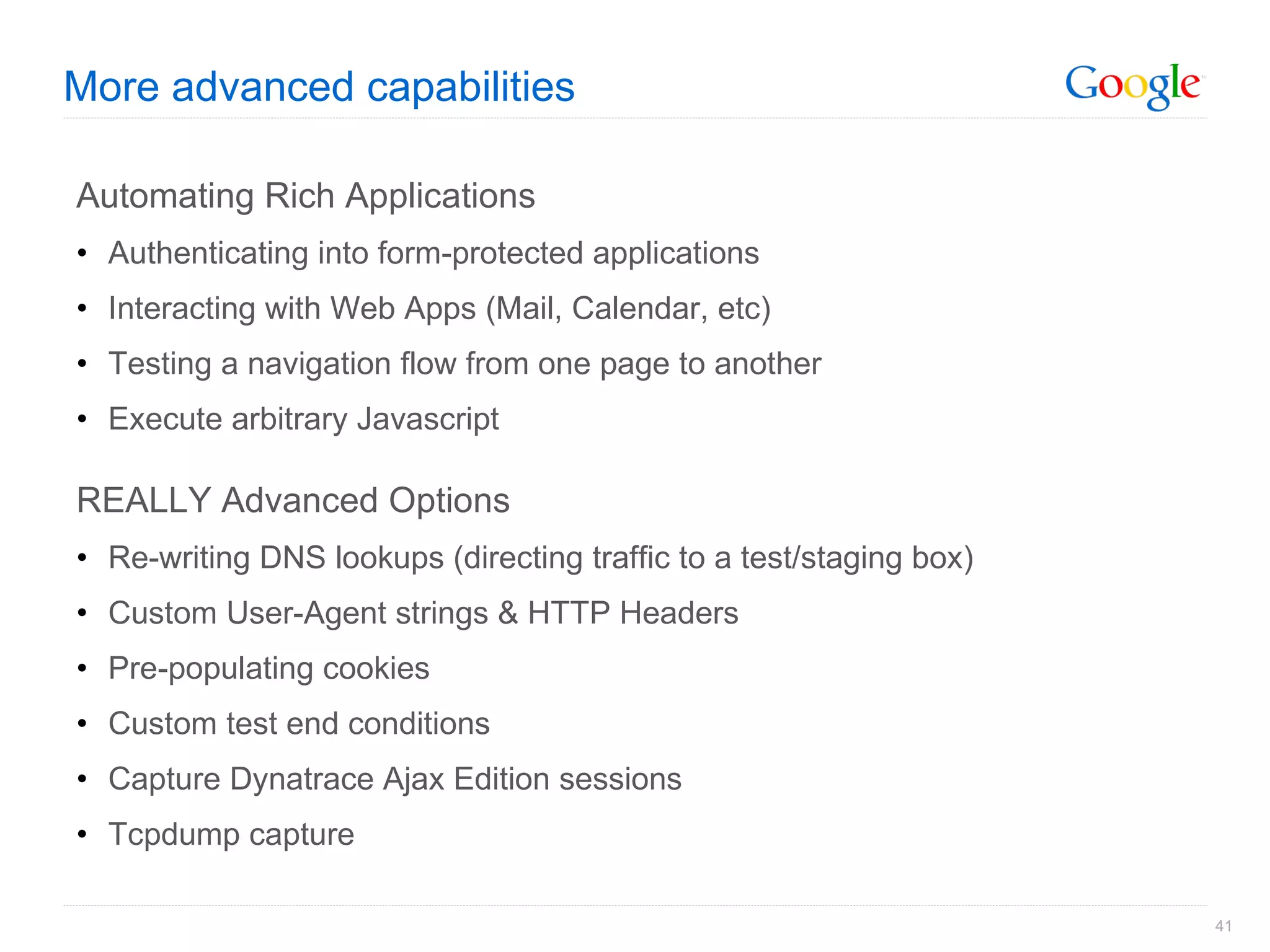 More advanced capabilities Automating Rich Applications Authenticating into form-protected applications Interacting with Web Apps (Mail, Calendar, etc) Testing a navigation flow from one page to another Execute arbitrary Javascript REALLY Advanced Options Re-writing DNS lookups (directing traffic to a test/staging box) Custom User-Agent strings & HTTP Headers Pre-populating cookies Custom test end conditions Capture Dynatrace Ajax Edition sessions Tcpdump capture 