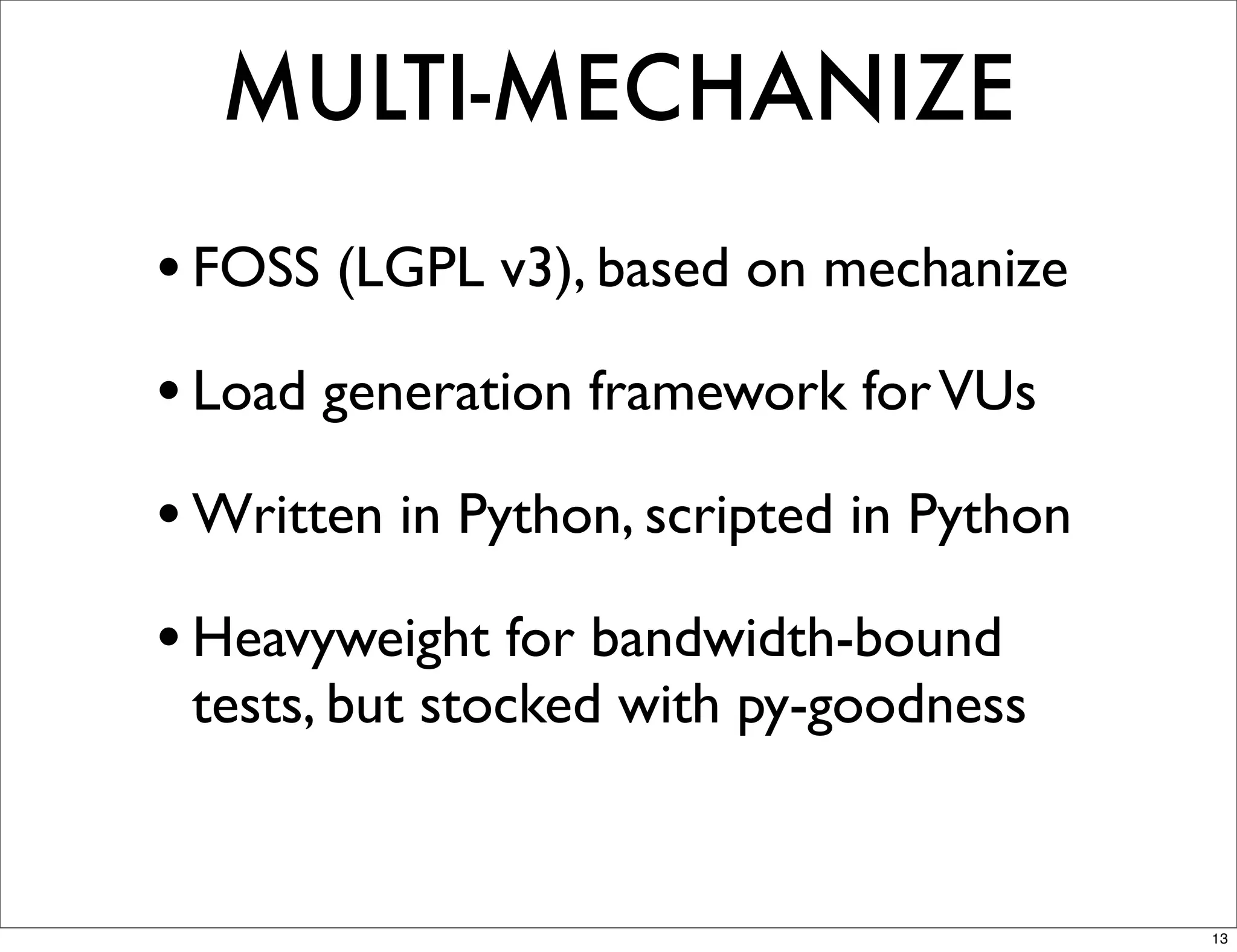MULTI-MECHANIZE
• FOSS (LGPL v3), based on mechanize
• Load generation framework for VUs
• Written in Python, scripted in Python
• Heavyweight for bandwidth-bound
 tests, but stocked with py-goodness


                                          13
 