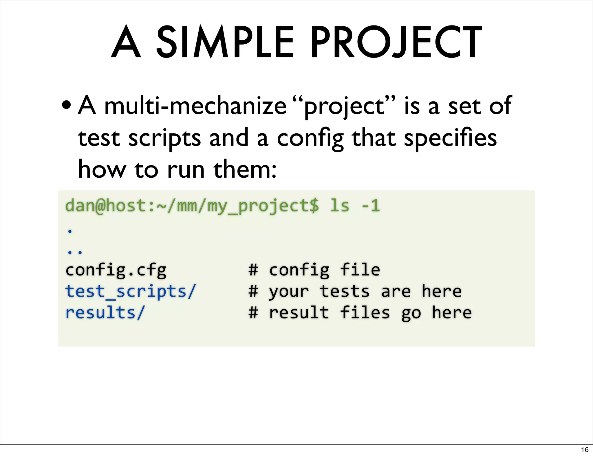 A SIMPLE PROJECT
• A multi-mechanize “project” is a set of
  test scripts and a conﬁg that speciﬁes
  how to run them:
dan@host:~/mm/my_project$	
  ls	
  -­‐1	
  
.
..
config.cfg	
  	
  	
  	
  	
  	
  	
  	
  #	
  config	
  file
test_scripts/	
  	
  	
  	
  	
  #	
  your	
  tests	
  are	
  here
results/	
  	
  	
  	
  	
  	
  	
  	
  	
  	
  #	
  result	
  files	
  go	
  here




                                                                                     16
 