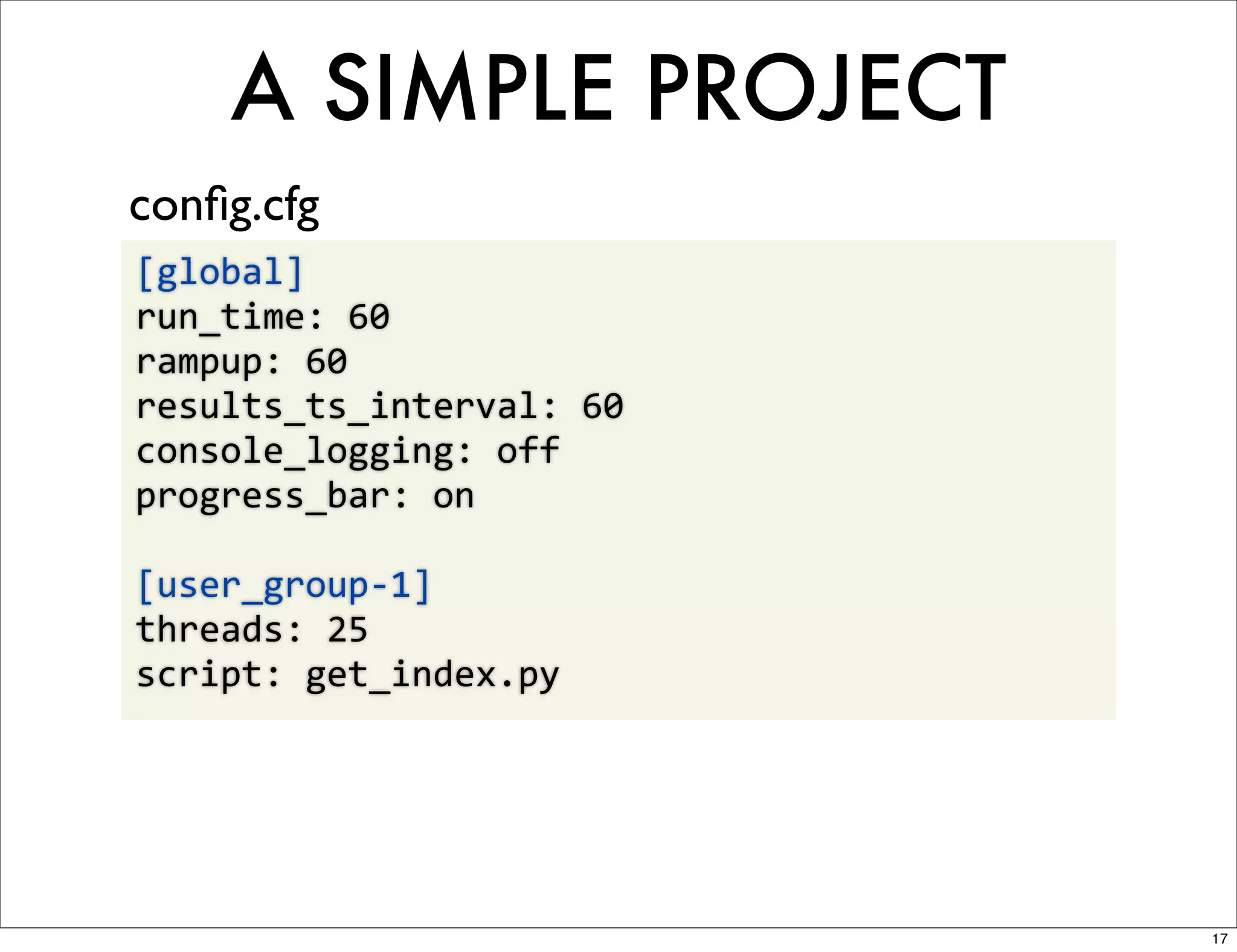 A SIMPLE PROJECT
conﬁg.cfg
[global]
run_time:	
  60
rampup:	
  60
results_ts_interval:	
  60
console_logging:	
  off
progress_bar:	
  on

[user_group-­‐1]
threads:	
  25
script:	
  get_index.py




                             17
 