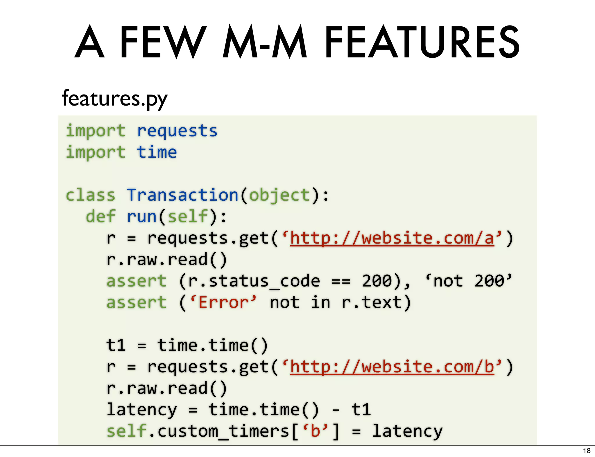 A FEW M-M FEATURES
features.py
import	
  requests
import	
  time

class	
  Transaction(object):
	
  	
  def	
  run(self):
	
  	
  	
  	
  r	
  =	
  requests.get(‘http://website.com/a’)
	
  	
  	
  	
  r.raw.read()
	
  	
  	
  	
  assert	
  (r.status_code	
  ==	
  200),	
  ‘not	
  200’
	
  	
  	
  	
  assert	
  (‘Error’	
  not	
  in	
  r.text)

	
  	
  	
  	
  t1	
  =	
  time.time()
	
  	
  	
  	
  r	
  =	
  requests.get(‘http://website.com/b’)
	
  	
  	
  	
  r.raw.read()
	
  	
  	
  	
  latency	
  =	
  time.time()	
  -­‐	
  t1
	
  	
  	
  	
  self.custom_timers[‘b’]	
  =	
  latency
                                                                          18
 
