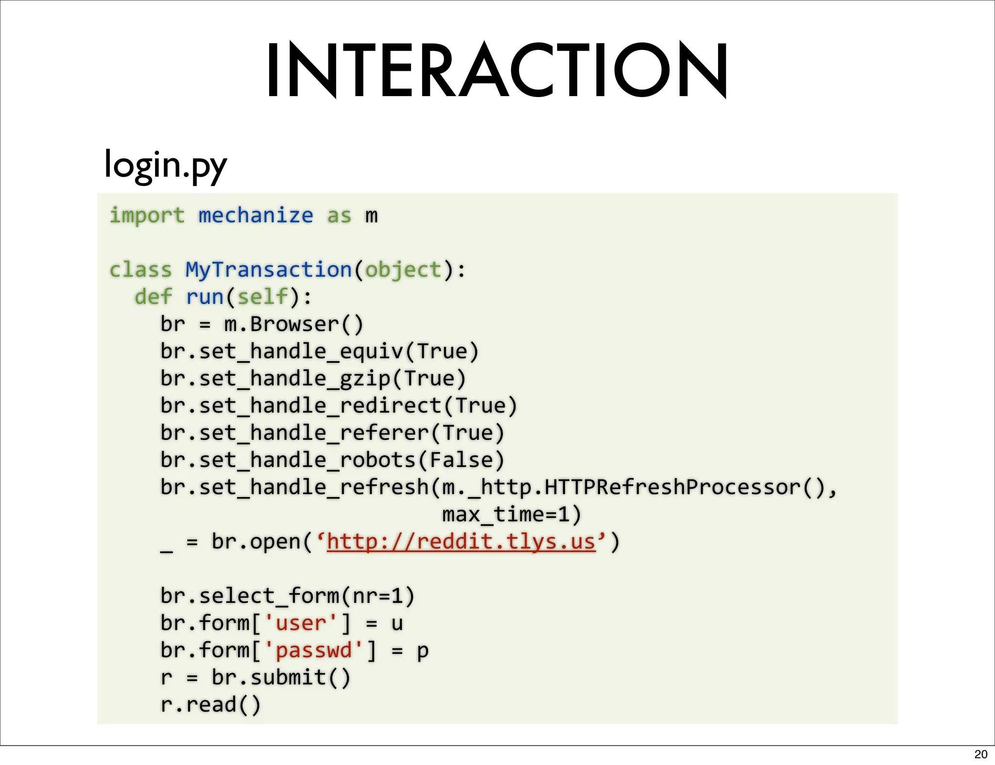 INTERACTION
login.py
import	
  mechanize	
  as	
  m

class	
  MyTransaction(object):
	
  	
  def	
  run(self):
	
  	
  	
  	
  br	
  =	
  m.Browser()
	
  	
  	
  	
  br.set_handle_equiv(True)
	
  	
  	
  	
  br.set_handle_gzip(True)
	
  	
  	
  	
  br.set_handle_redirect(True)
	
  	
  	
  	
  br.set_handle_referer(True)
	
  	
  	
  	
  br.set_handle_robots(False)
	
  	
  	
  	
  br.set_handle_refresh(m._http.HTTPRefreshProcessor(),	
  
	
  	
  	
  	
  	
  	
  	
  	
  	
  	
  	
  	
  	
  	
  	
  	
  	
  	
  	
  	
  	
  	
  	
  	
  	
  	
  max_time=1)
	
  	
  	
  	
  _	
  =	
  br.open(‘http://reddit.tlys.us’)

	
  	
  	
  	
  br.select_form(nr=1)
	
  	
  	
  	
  br.form['user']	
  =	
  u
	
  	
  	
  	
  br.form['passwd']	
  =	
  p
	
  	
  	
  	
  r	
  =	
  br.submit()
	
  	
  	
  	
  r.read()

                                                                                                                      20
 