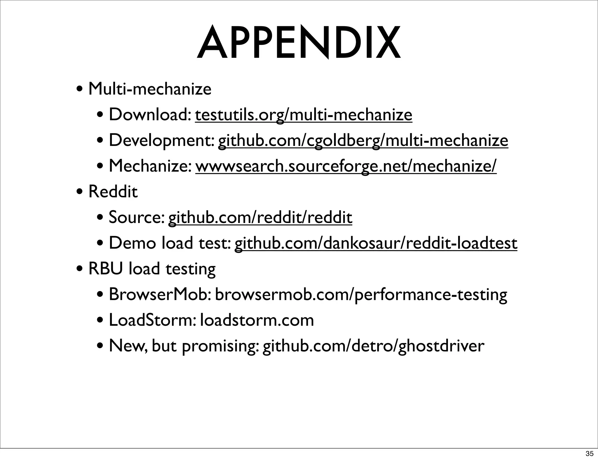 APPENDIX
• Multi-mechanize
   • Download: testutils.org/multi-mechanize
   • Development: github.com/cgoldberg/multi-mechanize
   • Mechanize: wwwsearch.sourceforge.net/mechanize/
• Reddit
   • Source: github.com/reddit/reddit
   • Demo load test: github.com/dankosaur/reddit-loadtest
• RBU load testing
   • BrowserMob: browsermob.com/performance-testing
   • LoadStorm: loadstorm.com
   • New, but promising: github.com/detro/ghostdriver



                                                            35
 