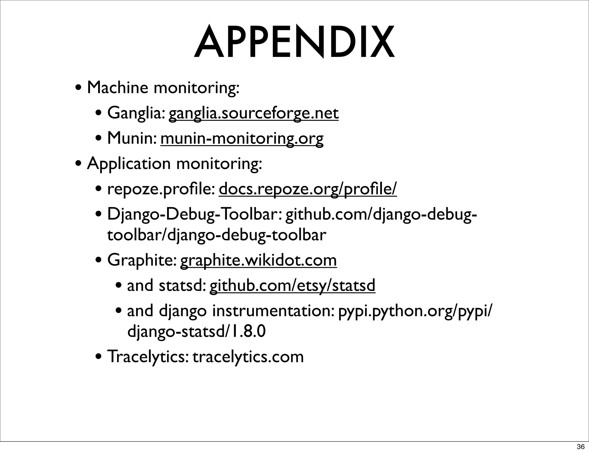 APPENDIX
• Machine monitoring:
   • Ganglia: ganglia.sourceforge.net
   • Munin: munin-monitoring.org
• Application monitoring:
   • repoze.proﬁle: docs.repoze.org/proﬁle/
   • Django-Debug-Toolbar: github.com/django-debug-
    toolbar/django-debug-toolbar
  • Graphite: graphite.wikidot.com
     • and statsd: github.com/etsy/statsd
     • and django instrumentation: pypi.python.org/pypi/
       django-statsd/1.8.0
  • Tracelytics: tracelytics.com


                                                           36
 
