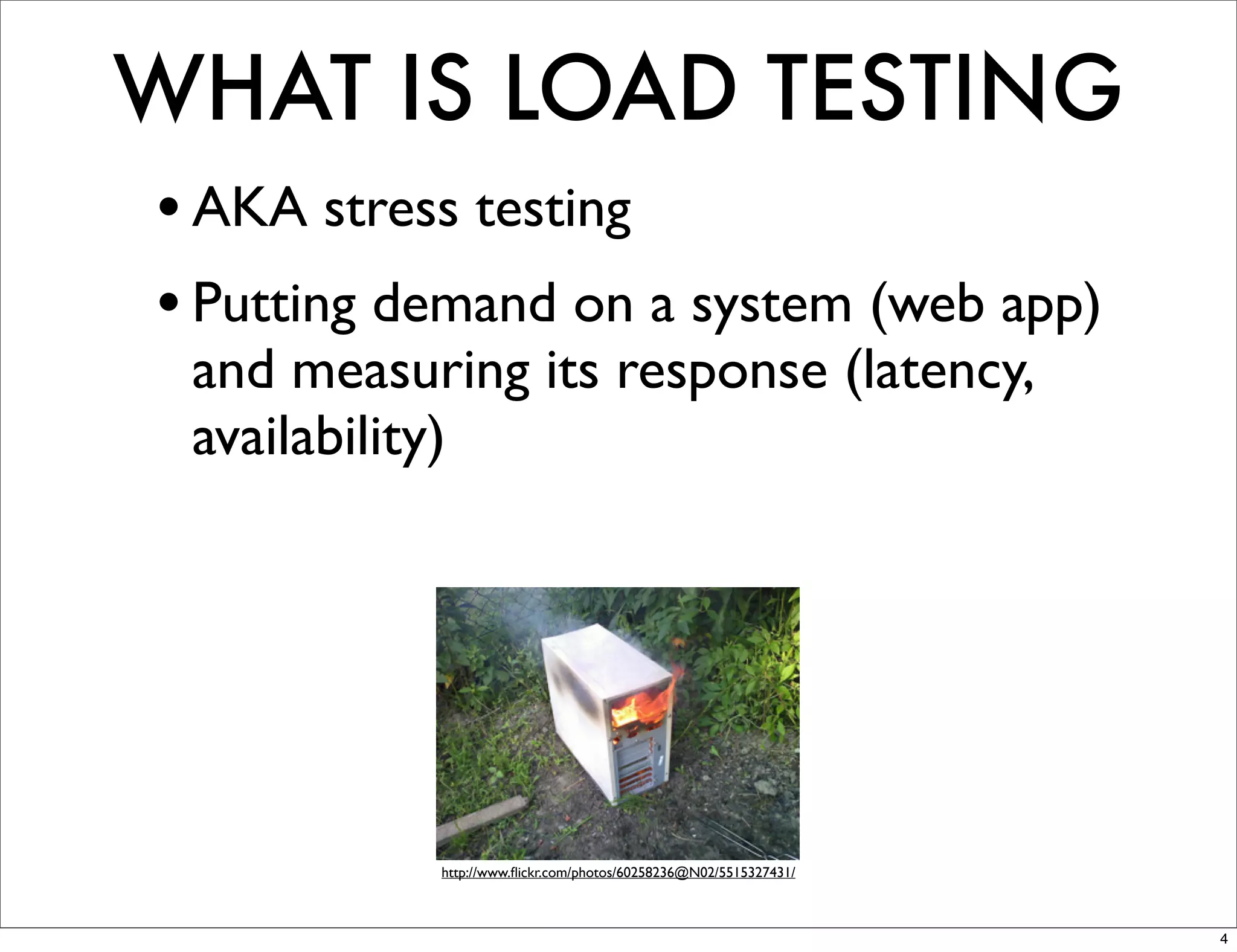 WHAT IS LOAD TESTING
• AKA stress testing
• Putting demand on a system (web app)
 and measuring its response (latency,
 availability)




           http://www.ﬂickr.com/photos/60258236@N02/5515327431/



                                                                  4
 