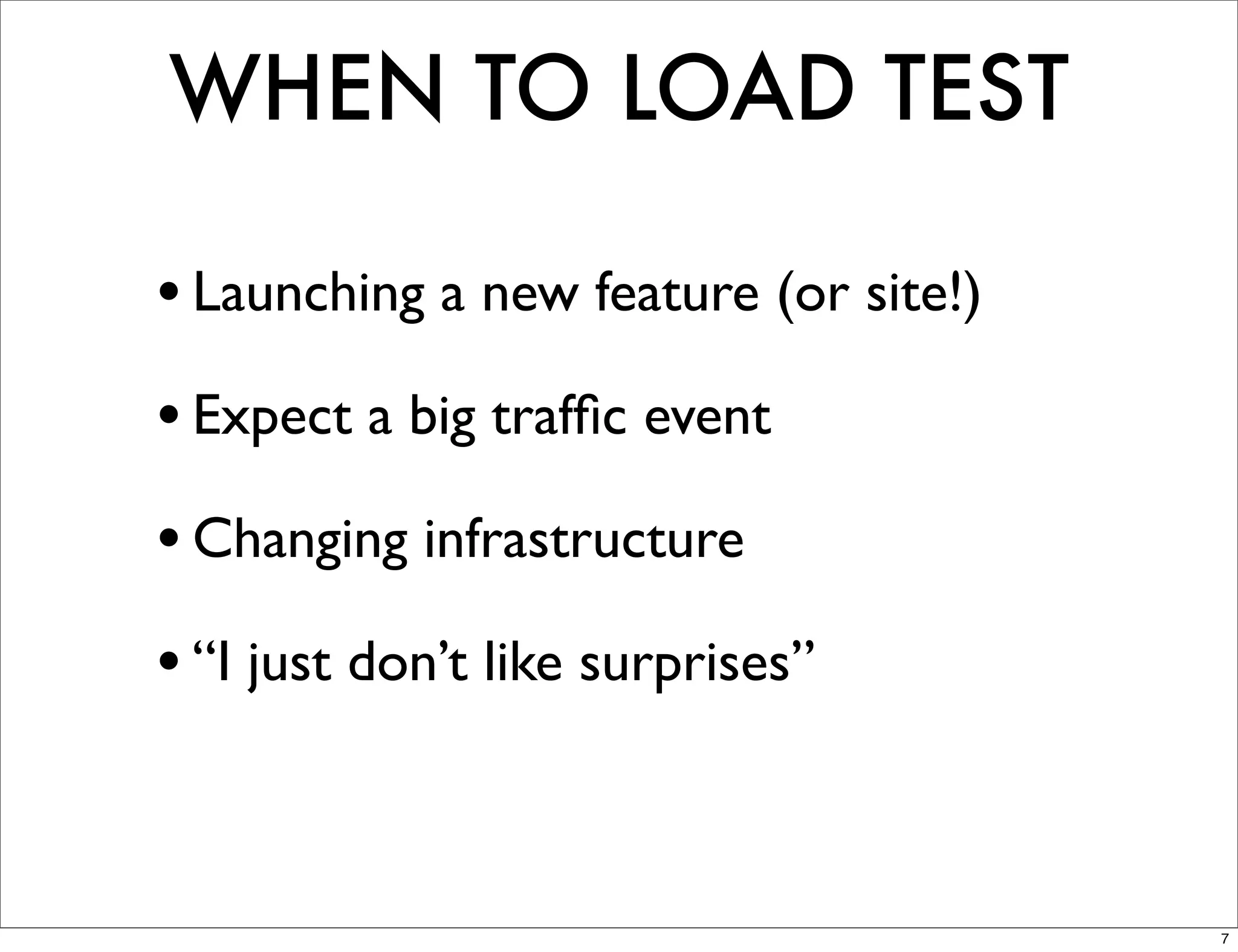 WHEN TO LOAD TEST

• Launching a new feature (or site!)
• Expect a big trafﬁc event
• Changing infrastructure
• “I just don’t like surprises”


                                       7
 