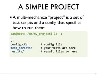 A SIMPLE PROJECT
• A multi-mechanize “project” is a set of
  test scripts and a conﬁg that speciﬁes
  how to run them:
dan@host:~/mm/my_project$	
  ls	
  -­‐1	
  
.
..
config.cfg	
  	
  	
  	
  	
  	
  	
  	
  #	
  config	
  file
test_scripts/	
  	
  	
  	
  	
  #	
  your	
  tests	
  are	
  here
results/	
  	
  	
  	
  	
  	
  	
  	
  	
  	
  #	
  result	
  files	
  go	
  here




                                                                                     16
 