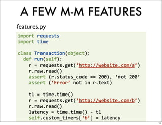 A FEW M-M FEATURES
features.py
import	
  requests
import	
  time

class	
  Transaction(object):
	
  	
  def	
  run(self):
	
  	
  	
  	
  r	
  =	
  requests.get(‘http://website.com/a’)
	
  	
  	
  	
  r.raw.read()
	
  	
  	
  	
  assert	
  (r.status_code	
  ==	
  200),	
  ‘not	
  200’
	
  	
  	
  	
  assert	
  (‘Error’	
  not	
  in	
  r.text)

	
  	
  	
  	
  t1	
  =	
  time.time()
	
  	
  	
  	
  r	
  =	
  requests.get(‘http://website.com/b’)
	
  	
  	
  	
  r.raw.read()
	
  	
  	
  	
  latency	
  =	
  time.time()	
  -­‐	
  t1
	
  	
  	
  	
  self.custom_timers[‘b’]	
  =	
  latency
                                                                          18
 