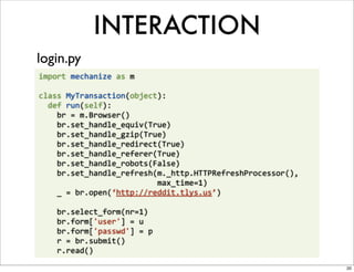 INTERACTION
login.py
import	
  mechanize	
  as	
  m

class	
  MyTransaction(object):
	
  	
  def	
  run(self):
	
  	
  	
  	
  br	
  =	
  m.Browser()
	
  	
  	
  	
  br.set_handle_equiv(True)
	
  	
  	
  	
  br.set_handle_gzip(True)
	
  	
  	
  	
  br.set_handle_redirect(True)
	
  	
  	
  	
  br.set_handle_referer(True)
	
  	
  	
  	
  br.set_handle_robots(False)
	
  	
  	
  	
  br.set_handle_refresh(m._http.HTTPRefreshProcessor(),	
  
	
  	
  	
  	
  	
  	
  	
  	
  	
  	
  	
  	
  	
  	
  	
  	
  	
  	
  	
  	
  	
  	
  	
  	
  	
  	
  max_time=1)
	
  	
  	
  	
  _	
  =	
  br.open(‘http://reddit.tlys.us’)

	
  	
  	
  	
  br.select_form(nr=1)
	
  	
  	
  	
  br.form['user']	
  =	
  u
	
  	
  	
  	
  br.form['passwd']	
  =	
  p
	
  	
  	
  	
  r	
  =	
  br.submit()
	
  	
  	
  	
  r.read()

                                                                                                                      20
 