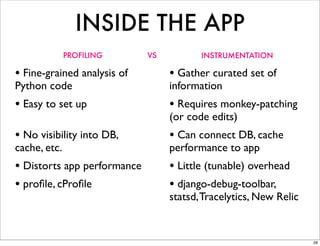 INSIDE THE APP
              PROFILING      VS          INSTRUMENTATION

• Fine-grained analysis of        • Gather curated set of
Python code                       information
• Easy to set up                  • Requires monkey-patching
                                  (or code edits)
• No visibility into DB,          • Can connect DB, cache
cache, etc.                       performance to app
• Distorts app performance        • Little (tunable) overhead
• proﬁle, cProﬁle                 • django-debug-toolbar,
                                  statsd, Tracelytics, New Relic


                                                                   28
 