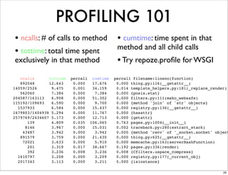 PROFILING 101
• ncalls: # of calls to method              • cumtime: time spent in that
                                            method and all child calls
• tottime: total time spent
exclusively in that method                  • Try repoze.proﬁle for WSGI
   ncalls      tottime   percall cumtime   percall filename:lineno(function)
   892048      12.643     0.000  17.676     0.000 thing.py:116(__getattr__)
14059/2526      9.475     0.001  34.159     0.014 template_helpers.py:181(_replace_render)
   562060       7.384     0.000   7.384     0.000 {posix.stat}
204587/163113   6.908     0.000  51.302     0.000 filters.py:111(mako_websafe)
115192/109693   6.590     0.000   9.700     0.000 {method 'join' of 'str' objects}
  1537933       6.584     0.000  15.437     0.000 registry.py:136(__getattr__)
1679803/1404938 5.294     0.000  11.767     0.000 {hasattr}
2579769/2434607 5.173     0.000  12.713     0.000 {getattr}
      139       4.809     0.035 106.065     0.763 pages.py:1004(__init__)
     8146       3.967     0.000  15.031     0.002 traceback.py:280(extract_stack)
    43487       3.942     0.000   3.942     0.000 {method 'recv' of '_socket.socket' object
   891579       3.759     0.000  21.430     0.000 thing.py:625(__getattr__)
    72021       3.633     0.000   5.910     0.000 memcache.py:163(serverHashFunction)
      201       3.319     0.017  38.667     0.192 pages.py:336(render)
      392       3.236     0.008   3.236     0.008 {Cfilters.uspace_compress}
  1610797       3.208     0.000   3.209     0.000 registry.py:177(_current_obj)
  2017343       3.113     0.000   3.211     0.000 {isinstance}

                                                                                        29
 