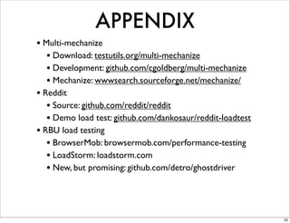 APPENDIX
• Multi-mechanize
   • Download: testutils.org/multi-mechanize
   • Development: github.com/cgoldberg/multi-mechanize
   • Mechanize: wwwsearch.sourceforge.net/mechanize/
• Reddit
   • Source: github.com/reddit/reddit
   • Demo load test: github.com/dankosaur/reddit-loadtest
• RBU load testing
   • BrowserMob: browsermob.com/performance-testing
   • LoadStorm: loadstorm.com
   • New, but promising: github.com/detro/ghostdriver



                                                            35
 