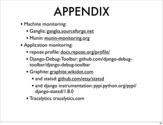 APPENDIX
• Machine monitoring:
   • Ganglia: ganglia.sourceforge.net
   • Munin: munin-monitoring.org
• Application monitoring:
   • repoze.proﬁle: docs.repoze.org/proﬁle/
   • Django-Debug-Toolbar: github.com/django-debug-
    toolbar/django-debug-toolbar
  • Graphite: graphite.wikidot.com
     • and statsd: github.com/etsy/statsd
     • and django instrumentation: pypi.python.org/pypi/
       django-statsd/1.8.0
  • Tracelytics: tracelytics.com


                                                           36
 