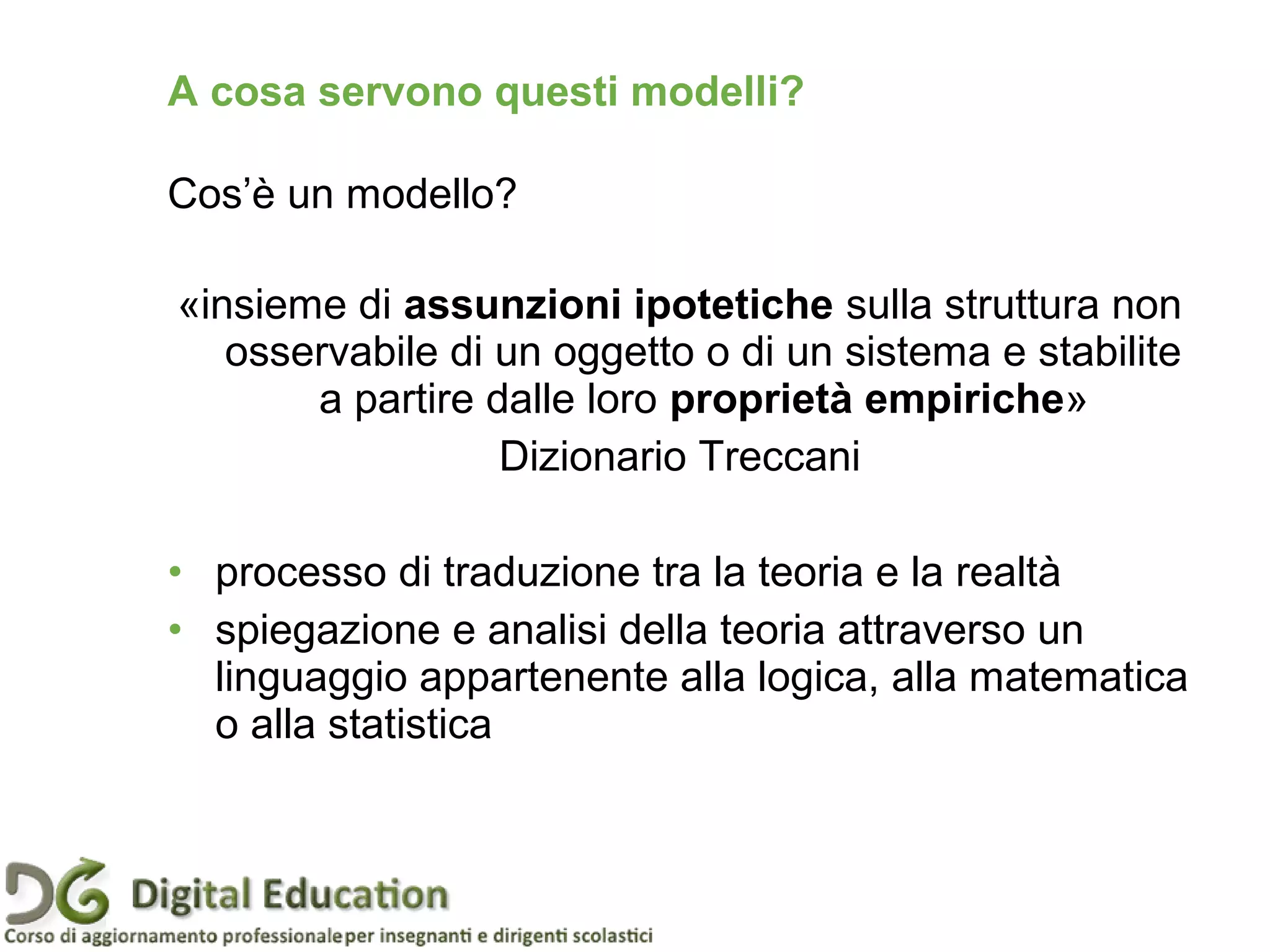 Pagina 10
«insieme di assunzioni ipotetiche sulla struttura non
osservabile di un oggetto o di un sistema e stabilite
a partire dalle loro proprietà empiriche»
Dizionario Treccani
• processo di traduzione tra la teoria e la realtà
• spiegazione e analisi della teoria attraverso un
linguaggio appartenente alla logica, alla matematica
o alla statistica
Cos’è un modello?
A cosa servono questi modelli?
 