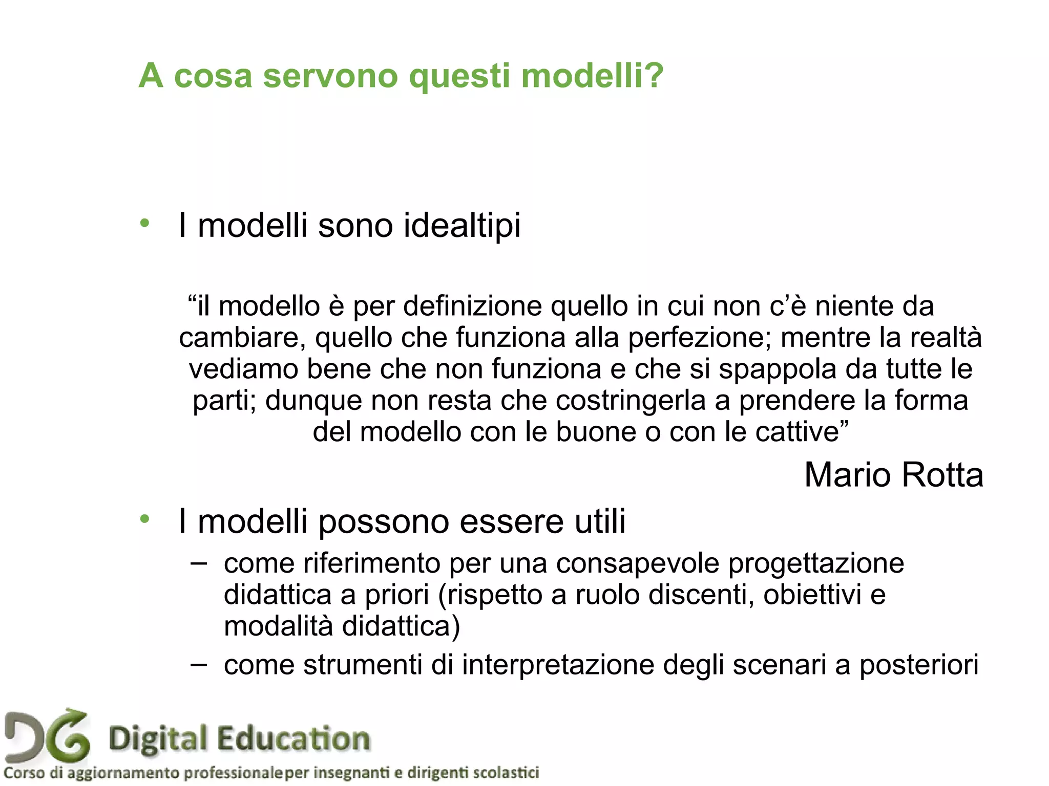 Pagina 11
• I modelli sono idealtipi
“il modello è per definizione quello in cui non c’è niente da
cambiare, quello che funziona alla perfezione; mentre la realtà
vediamo bene che non funziona e che si spappola da tutte le
parti; dunque non resta che costringerla a prendere la forma
del modello con le buone o con le cattive”
Mario Rotta
• I modelli possono essere utili
– come riferimento per una consapevole progettazione
didattica a priori (rispetto a ruolo discenti, obiettivi e
modalità didattica)
– come strumenti di interpretazione degli scenari a posteriori
A cosa servono questi modelli?
 